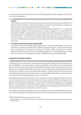 La normativa relativa all’introduzione del mercato della capacità in Italia ha seguito due filoni di-
stinti ma interdipendenti:
• La riformulazione del meccanismo transitorio già esistente di remunerazione regolata della
capacità
Il meccanismo transitorio di remunerazione della capacità nella sua versione precedente15
ha
avuto un limitato impatto sui mercati dell’energia e sul prezzo in esito agli stessi, in quanto ap-
plicato a poche unità di generazione durante periodi critici.
L’evoluzione del regime transitorio, come previsto dalla Delibera 320/2014 , in un segmento
della capacità flessibile è invece previsto avere un impatto maggiore sui mercati elettrici, in
particolare sull’MSD, essendo previsto un cap massimo alle offerte presentate su questo mer-
cato dagli operatori con obblighi di consegna di capacità riservata a termine. Gli impatti sul li-
vello dei prezzi per i servizi ancillari e di bilanciamento dipenderanno, tuttavia, dalla capacità
di riserva contrattualizzata in questo mercato e dalla spesa massima disponibile attribuibile
allo stesso.
• L’introduzione del Mercato della Capacità (MC)
L’introduzione del mercato della capacità potrà avere un impatto su MGP ed MI e sul loro fun-
zionamento, in quanto si prevede che la capacità contrattualizzata in questo mercato possa
essere significativa. Il cap ai prezzi previsto per le offerte su MGP, in presenza di un’ampia
quota di capacità riservata a termine, si prevede possa generare un effetto depressivo sui prezzi
elettrici. Un trend simile si prevede anche per l’andamento dei prezzi su MSD ed MB.
Evoluzione del quadro normativo
a) Riformulazionedelmeccanismotransitoriodiremunerazionedellacapacità(Segmentoflessibilità)
L’introduzione del meccanismo di remunerazione regolata della capacità risale al Decreto Legi-
slativo 379/2003, a cui ha fatto seguito la Risoluzione 48/04, che ha definito la formula di prezzo
per il premio dovuto alla capacità contrattualizzata. Attualmente sono in vigore disposizioni tem-
poranee per la remunerazione della capacità termica e la redistribuzione del fondo derivante dal
meccanismo transitorio di remunerazione della capacità16
. Queste disposizioni hanno avuto un
impatto limitato sul funzionamento del mercato e sui prezzi dell’energia elettrica e hanno coinvolto
un numero limitato di unità di generazione nei periodi critici.
Il DdL Stabilità, approvato il 27 dicembre 2013, ha previsto la riformulazione dell’allora meccani-
smo transitorio di remunerazione della capacità termica, rendendo l’AEEGSI responsabile della
riformulazione della nuova regolazione. Il 16 gennaio 2014 l’AEEGSI ha pubblicato la “Risoluzione
06/2014” che ha segnato l’inizio del processo di revisione. Sulla base di tale Risoluzione, l’AEEGSI
aveva il compito di definire il segmento di mercato dedicato al trading di capacità flessibile rifor-
mulando il meccanismo transitorio entro la fine di marzo.
Il 22 maggio 2014 l’AEEGSI ha pubblicato il Documento di Consultazione 234/2014 (DCO 234/2014)
illustrando le disposizioni principali del nuovo meccanismo transitorio di remunerazione regolata
111
Capitolo 7
15
Decreto Legislativo 379/2003 seguito dalla Delibera 48/04.
16
A seguito dell’Art. 34, comma 7.bis del Decreto Crescita 83/2012 e del relativo Decreto applicativo “Emendamento Saglia”
dell’Agosto 2012.
7_vol Prop Riforma v8__ 16/09/15 15:17 Pagina 111
 