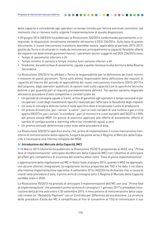della capacità e concedendo agli operatori un tempo limitato per fornire eventuali commenti, dal
momento che si riteneva molto urgente l’implementazione di queste disposizioni.
Il 20 giugno 2014 l’AEEGSI ha pubblicato la Risoluzione 320/2014 confermando parzialmente, e in-
tegrando, le disposizioni inizialmente introdotte attraverso il DCO 234/2014. Sulla base di questo
documento, il nuovo meccanismo transitorio dovrebbe essere applicabile al periodo 2015-2017,
gestito da Terna e strutturato in modo da remunerare principalmente la capacità flessibile offerta
da impianti con determinati parametri tecnici. I parametri tecnici suggeriti nel DCO 234/2014 sono:
• Tempo di avviamento inferiore a 2h
• Tempo minimo in servizio e tempo minimo fuori servizio inferiori a 4h
• Gradiente, durante la fase di avviamento, uguale a quello necessario alla fornitura della Riserva
Secondaria
La Risoluzione 320/2014 ha affidato a Terna la responsabilità per la definizione dei livelli minimi
e massimi di questi parametri. Terna sarà altresì responsabile della definizione dei requisiti di
capacità all’interno del periodo di applicabilità del nuovo meccanismo transitorio (2015-2017) e
dell’acquisto, dagli operatori qualificati, di opzioni reali sulla capacità (con le specifiche tecniche
definite e per quantità pari ai requisiti precedentemente definiti). Tali opzioni saranno negoziate
attraverso procedure d’asta competitive e caratterizzate da:
• Un periodo di consegna uguale a 3 anni, al fine di garantire agli operatori il tempo necessario per
recuperare i costi degli investimenti specifici realizzati per rafforzare la flessibilità degli impianti
• Un’area di consegna definita come il nodo specifico dove è localizzata l’unità di produzione
• Un prezzo di esercizio, per i servizi “a salire”, pari ai costi variabili di una turbina a gas a ciclo
aperto (OCGT) e, per i servizi “a scendere”, pari al minimo tra i costi variabili dell’OCGT e il 90%
del prezzo zonale MGP. Un prezzo di esercizio applicato alle offerte di avviamento, offerte di
cambio di configurazione e warming offers (se introdotte) uguali a zero
• Un premio annuale determinato come esito delle procedure d’asta.
La Risoluzione 320/2014 specifica anche che, prima di implementare il nuovo meccanismo tran-
sitorio di remunerazione della capacità, fungerà da ponte verso il Regime di Mercato della Capa-
cità, è necessaria una riforma completa del MSD.
b) Introduzione del Mercato della Capacità (MC)
Il 10 Marzo 2015 l’Autorità ha pubblicato la Risoluzione 95/2015 proponendo al MiSE una “Prima
fase di implementazione” anticipata del Mercato della Capacità (MC) con l’obiettivo di anticipare
gli effetti pro-competitivi e di sicurezza del sistema attesi nella “Fase di piena implementazione”.
L’approvazione della regolazione sul MC in Italia risale al giugno 2014, quando il MSE ha approvato,
con alcune ulteriori integrazioni, la regolazione tecnica preparata dal TSO e ha dato il via libera
alla relativa implementazione operativa. A settembre 2014 l’AEEGSI ha dichiarato che, a causa di
ritardi nelle procedure d’asta, il primo anno di consegna sotto il Regime di Mercato della Capacità
sarebbe stato il 2020.
La Risoluzione 95/2015 ha previsto di anticipare l’implementazione dell’MC con una “Prima fase
di implementazione” che preveda il primo termine di consegna il 1 gennaio 2017 e prevedeva l’ese-
cuzione della prima asta entro il 30 settembre 2015. Il meccanismo di remunerazione della capa-
cità rimane un “Reliability Payment” con un Contratto per Differenza ad una direzione. La struttura
delle procedure d’asta del MC è semplificata al fine di consentire al TSO di minimizzare il suo
112
Proposte di riforma del mercato elettrico
7_vol Prop Riforma v8__ 16/09/15 15:17 Pagina 112
 