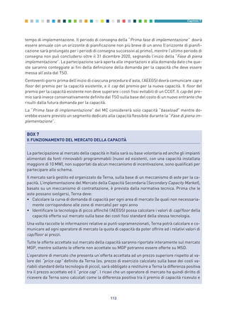 tempo di implementazione. Il periodo di consegna della “Prima fase di implementazione” dovrà
essere annuale con un orizzonte di pianificazione non più breve di un anno (l’orizzonte di pianifi-
cazione sarà prolungato per i periodi di consegna successivi al primo), mentre l’ultimo periodo di
consegna non può concludersi oltre il 31 dicembre 2020, segnando l’inizio della “Fase di piena
implementazione”. La partecipazione sarà aperta alle importazioni e alla domanda dato che que-
ste saranno conteggiate ai fini della definizione della domanda per la capacità che deve essere
messa all’asta dal TSO.
Centoventi giorni prima dell’inizio di ciascuna procedura d’asta, l’AEEGSI dovrà comunicare cap e
floor del premio per la capacità esistente, e il cap del premio per la nuova capacità. Il floor del
premio per la capacità esistente non deve superare i costi fissi evitabili di un CCGT. Il cap del pre-
mio sarà invece conservativamente definito dal TSO sulla base del costo di un nuovo entrante che
risulti dalla futura domanda per la capacità.
La “Prima fase di implementazione” del MC considererà solo capacità “baseload” mentre do-
vrebbe essere previsto un segmento dedicato alla capacità flessibile durante la “Fase di piena im-
plementazione”.
113
Capitolo 7
BOX 7
Il FUNZIONAMENTO DEL MERCATO DELLA CAPACITÀ
La partecipazione al mercato della capacità in Italia sarà su base volontaria ed anche gli impianti
alimentati da fonti rinnovabili programmabili (nuovi ed esistenti, con una capacità installata
maggiore di 10 MW), non supportati da alcun meccanismo di incentivazione, sono qualificati per
partecipare allo schema.
Il mercato sarà gestito ed organizzato da Terna, sulla base di un meccanismo di aste per la ca-
pacità. L’implementazione del Mercato della Capacità Secondaria (Secondary Capacity Market),
basato su un meccanismo di contrattazione, è prevista dalla normativa tecnica. Prima che le
aste possano svolgersi, Terna deve:
• Calcolare la curva di domanda di capacità per ogni area di mercato (le quali non necessaria-
mente corrispondono alle zone di mercato) per ogni anno
• Identificare la tecnologia di picco affinché l’AEEGSI possa calcolare i valori di cap/floor della
capacità offerta sul mercato sulla base dei costi fissi standard della stessa tecnologia.
Una volta raccolte le informazioni relative ai punti sopramenzionati, Terna potrà calcolare e co-
municare ad ogni operatore di mercato la quota di capacità da poter offrire ed i relativi valori di
cap/floor ai prezzi.
Tutte le offerte accettate sul mercato della capacità saranno riportate interamente sul mercato
MGP, mentre soltanto le offerte non accettate su MGP potranno essere offerte su MSD.
L’operatore di mercato che presenta un’offerta accettata ad un prezzo superiore rispetto al va-
lore del “price cap” definito da Terna (es. prezzo di esercizio calcolato sulla base dei costi va-
riabili standard della tecnologia di picco), sarà obbligato a restituire a Terna la differenza positiva
tra il prezzo accettato ed il “price cap”. I ricavi che un operatore di mercato ha quindi diritto di
ricevere da Terna sono calcolati come la differenza positiva tra il premio di capacità ricevuto e
7_vol Prop Riforma v8__ 16/09/15 15:17 Pagina 113
 