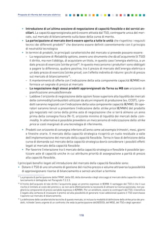 • Introduzione di un’ultima sessione di negoziazione di capacità flessibile e dei servizi an-
cillari. La capacità approvvigionata potrà essere attivata dal TSO, controparte unica del mer-
cato, sul mercato di bilanciamento sulla base della curva di merito.
• La partecipazione al mercato dovrà essere aperta a tutte le unità che rispettino i requisiti
tecnici dei differenti prodotti17
che dovranno essere definiti coerentemente con il principio
di neutralità tecnologica
• In termini di prodotti, le principali caratteristiche del mercato si prevede possano essere:
- La negoziazione di Reliability options, ovvero uno strumento che dà all’acquirente (il TSO)
il diritto, ma non l’obbligo, di acquistare un titolo, in questo caso l’energia elettrica, a un
dato prezzo di esercizio (strike price)18
. In questo meccanismo i produttori sono obbligati
a pagare la differenza, qualora positiva, tra il prezzo di mercato dell’energia elettrica e
un dato prezzo di esercizio (strike price), con l’effetto indiretto di ridurre i picchi di prezzo
sul mercato di bilanciamento19
.
- Il mantenimento di offerte con l’indicazione della sola componente capacità (€/MW) non
fornisce un segnale di prezzo al mercato
- La negoziazione degli stessi prodotti approvvigionati da Terna su MB con orizzonte di
pianificazione annuale/biennale
- Laddove l’orizzonte di negoziazione delle opzioni fosse superiore alla liquidità dei mercati
delle commodity/combustibili utilizzati da alcuni impianti di produzione (es. CCGT), i pro-
dotti saranno negoziati con l’indicazione della sola componente capacità (€/MW). Gli ope-
ratori saranno tenuti a presentare l’indicazione dello strike price (€/MWh) del prodotto
già negoziato nel corso della prima asta di negoziazione che si terrà almeno un anno
prima della consegna fisica (N-1), orizzonte minimo di liquidità dei mercati delle com-
modity. In alternativa è possibile prevedere un meccanismo di indicizzazione dello strike
price ai costi marginali di una tecnologia di riferimento.
• Prodotti con orizzonte di consegna inferiore all’anno come ad esempio trimestri, mesi, giorni
e finestre orarie. Il mercato della capacità strategica ricoprirà un ruolo residuale a valle
dell’implementazione del mercato della capacità flessibile. Terna in fase di definizione della
curva di domanda sul mercato della capacità strategica dovrà considerare i possibili effetti
legati al mercato della capacità flessibile
• Per favorire l’interazione tra il mercato della capacità strategica e flessibile è possibile ipo-
tizzare aste di capacità uniche in cui attribuire priorità di assegnazione a parità di prezzo
alla capacità flessibile.
I principali benefici legati all’introduzione del mercato della capacità flessibile sono:
• Dotare il TSO di uno strumento di gestione del rischio prezzo e volume attraverso la possibilità
di approvvigionare risorse di bilanciamento e servizi ancillari a termine
118
Proposte di riforma del mercato elettrico
17
La proposta di partecipazione delle FRNP, della GD, della domanda e degli stoccaggi al mercato della capacità e del bi-
lanciamento è dettagliata nel Paragrafo 7.2.2.3.
18
A fronte dell’acquisto di tale diritto l'acquirente paga un premio espresso in €/MW. Il vantaggio del TSO è che il suo
rischio è limitato al costo del premio e, se non avrà effettivamente la necessità di attivare la risorsa opzionata, non pa-
gherà la componente di prezzo variabile espresso in €/MWh. Per un venditore, ovvero le controparti del TSO, il beneficio
è legato alla certezza di incassare il premio ed alla possibilità di generare ricavi addizionali qualora il TSO esercitasse
l’opzione sul mercato di bilanciamento.
19
La definizione delle caratteristiche tecniche di questo mercato, ivi incluso le modalità di definizione dello strike price dei pro-
dotti, richiede l’avvio urgente di un confronto che veda la partecipazione dell’AEEGSI, del MISE, del TSO e degli operatori
7_vol Prop Riforma v8__ 16/09/15 15:17 Pagina 118
 