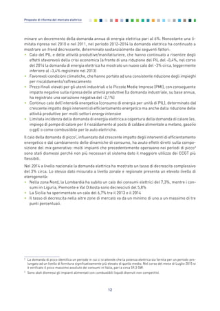 12
Proposte di riforma del mercato elettrico
minare un decremento della domanda annua di energia elettrica pari al 6%. Nonostante una li-
mitata ripresa nel 2010 e nel 2011, nel periodo 2012-2014 la domanda elettrica ha continuato a
mostrare un trend decrescente, determinato sostanzialmente dai seguenti fattori:
• Calo del PIL e delle attività produttive/manifatturiere, che hanno continuato a risentire degli
effetti sfavorevoli della crisi economica (a fronte di una riduzione del PIL del -0,4%, nel corso
del 2014 la domanda di energia elettrica ha mostrato un nuovo calo del -3% circa, leggermente
inferiore al -3,4% registrato nel 2013)
• Favorevoli condizioni climatiche, che hanno portato ad una consistente riduzione degli impieghi
per riscaldamento/raffrescamento
• Prezzi finali elevati per gli utenti industriali e le Piccole Medie Imprese (PMI), con conseguente
impatto negativo sulla ripresa delle attività produttive (la domanda industriale, su base annua,
ha registrato una variazione negativa del -2,1%)
• Continuo calo dell’intensità energetica (consumo di energia per unità di PIL), determinato dal
crescente impatto degli interventi di efficientamento energetico ma anche dalla riduzione delle
attività produttive per molti settori energy intensive
• Limitata incidenza della domanda di energia elettrica a copertura della domanda di calore (es.
impiego di pompe di calore per il riscaldamento al posto di caldaie alimentate a metano, gasolio
o gpl) o come combustibile per le auto elettriche.
Il calo della domanda di picco2
, influenzato dal crescente impatto degli interventi di efficientamento
energetico e dal cambiamento delle dinamiche di consumo, ha avuto effetti diretti sulla compo-
sizione del mix generativo: molti impianti che precedentemente operavano nei periodi di picco3
sono stati dismessi perché non più necessari al sistema dato il maggiore utilizzo dei CCGT più
flessibili.
Nel 2014 a livello nazionale la domanda elettrica ha mostrato un tasso di decrescita complessivo
del 3% circa. Lo stesso dato misurato a livello zonale e regionale presenta un elevato livello di
eterogeneità:
• Nella zona Nord, la Lombardia ha subito un calo dei consumi elettrici del 7,3%, mentre i con-
sumi in Liguria, Piemonte e Val D’Aosta sono decresciuti del 5,8%
• La Sicilia ha sperimentato un calo del 6,7% tra il 2013 e il 2014
• Il tasso di decrescita nella altre zone di mercato va da un minimo di uno a un massimo di tre
punti percentuali.
2
La domanda di picco identifica un periodo in cui ci si attende che la potenza elettrica sia fornita per un periodo pro-
lungato ad un livello di fornitura significativamente più elevato di quello medio. Nel corso del mese di Luglio 2015 si
è verificato il picco massimo assoluto dei consumi in Italia, pari a circa 59,3 GW.
3
Sono stati dismessi gli impianti alimentati con combustibili liquidi divenuti non competitivi.
2_vol Prop Riforma 8.5__ 16/09/15 15:11 Pagina 12
 