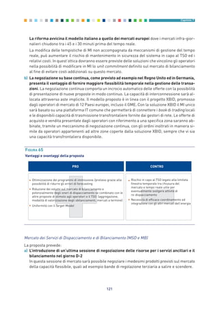La riforma avvicina il modello italiano a quello dei mercati europei dove i mercati infra-gior-
nalieri chiudono tra i 45 e i 30 minuti prima del tempo reale.
La modifica delle tempistiche di MI non accompagnata da meccanismi di gestione del tempo
reale, può aumentare il rischio di mantenimento in sicurezza del sistema in capo al TSO ed i
relativi costi. In quest’ottica dovranno essere previste delle soluzioni che vincolino gli operatori
nella possibilità di modificare in MI lo unit commitment definito sul mercato di bilanciamento
al fine di evitare costi addizionali su questo mercato.
b) La negoziazione su base continua, come previsto ad esempio nel Regno Unito ed in Germania,
presenta il vantaggio di fornire maggiore flessibilità temporale nella gestione delle transa-
zioni. La negoziazione continua comporta un incrocio automatico delle offerte con la possibilità
di presentazione di nuove proposte in modo continuo. La capacità di interconnessione sarà al-
locata attraverso aste implicite. Il modello proposto è in linea con il progetto XBID, promosso
dagli operatori di mercato di 12 Paesi europei, incluso il GME. Con la soluzione XBID il MI unico
sarà basato su una piattaforma IT comune che permetterà di connettere i book di trading locali
e le disponibili capacità di trasmissione transfrontaliere fornite dai gestori di rete. Le offerte di
acquisto e vendita presentate dagli operatori con riferimento a una specifica zona saranno ab-
binate, tramite un meccanismo di negoziazione continua, con gli ordini inoltrati in maniera si-
mile da operatori appartenenti ad altre zone coperte dalla soluzione XBID, sempre che vi sia
una capacità transfrontaliera disponibile.
121
Capitolo 7
PRO CONTRO
• Ottimizzazione dei programmi di immissione /prelievo grazie alla
possibilità di ridurre gli errori di forecasting
• Riduzione dei volumi sul mercato di bilanciamento e
potenzialmente degli oneri di dispacciamento se combinato con le
altre proposte di stimolo agli operatori e il TSO (aggregazione,
modalità di valorizzazione degli sbilanciamenti, mercati a termine)
• Uniformità con il
• Rischio in capo al TSO legato alla limitata
finestra temporale tra chiusura del
mercato e tempo reale utile per
eventualmente svolgere attività di
re-dispacciamento
• Necessità di efficace coordinamento ed
integrazione con gli altri mercati dell’energia
Target Model
FIGURA 65
Vantaggi e svantaggi della proposta
Mercato dei Servizi di Dispacciamento e di Bilanciamento (MSD e MB)
La proposta prevede:
a) L’introduzione di un’ultima sessione di negoziazione delle risorse per i servizi ancillari e il
bilanciamento nel giorno D-2
In questa sessione di mercato sarà possibile negoziare i medesimi prodotti previsti sul mercato
della capacità flessibile, quali ad esempio bande di regolazione terziaria a salire e scendere.
7_vol Prop Riforma v8__ 16/09/15 15:17 Pagina 121
 