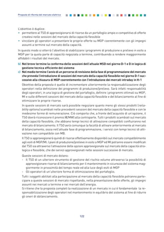 L’obiettivo è duplice:
• permettere al TSO di approvvigionarsi di risorse da un portafoglio ampio e competitivo di offerte
createsi nelle sessioni del mercato della capacità flessibile
• vincolare gli operatori a presentare le proprie offerte su MGP coerentemente con gli impegni
assunti a termine sul mercato della capacità.
In questo modo si otterrà l’obiettivo di stabilizzare i programmi di produzione e prelievo in esito a
MGP per la quota parte di capacità negoziata a termine, contribuendo a rendere maggiormente
affidabili i risultati del mercato.
b) Nel breve termine la conferma delle sessioni dell’attuale MSD nel giorno D-1 e D in logica di
gestione tecnica efficiente del sistema
c) Nel medio termine l’avvio di un percorso di revisione della fase di programmazione del mercato
che preveda l’introduzione di sessioni del mercato della capacità flessibile nel giorno D-1 suc-
cessive alla chiusura di MGP coerentemente con l’introduzione dei mercati intraday in H-1
Obiettivo della proposta è quello di incrementare ulteriormente la responsabilizzazione degli
operatori nella definizione dei programmi di produzione/prelievo. Sarà infatti responsabilità
degli operatori, in una logica di gestione del portafoglio, definire i programmi ottimali su MGP,
MI e sulle differenti sessioni del mercato della capacità flessibile e del bilanciamento al fine di
ottimizzare le proprie risorse.
In queste sessioni di mercato sarà possibile negoziare quanto meno gli stessi prodotti (relia-
bility options) scambiati nelle precedenti sessioni del mercato della capacità flessibile e con le
medesime forme di remunerazione. Ciò comporta che, a fronte dell’acquisto di un’opzione, il
TSO dovrà riconoscere il premio (€/MW) alla controparte. Tutti i prodotti scambiati sul mercato
della capacità flessibile, che abbiano tempi tecnici di attivazione compatibili confluiranno nel
mercato di bilanciamento. Il TSO avrà comunque la facoltà di attivare anteriormente al mercato
di bilanciamento, ossia nell’attuale fase di programmazione, i servizi con tempi tecnici di atti-
vazione non compatibile con MB.
Il TSO si approvvigionerà quindi di risorse effettivamente disponibili sul mercato compatibilmente
agli esiti di MGP/MI. I piani di produzione/prelievo in esito a MGP ed MI potranno essere modificati
dal TSO sia attraverso l’attivazione delle opzioni approvvigionate sul mercato della capacità stra-
tegica e flessibile, che dei servizi approvvigionati nelle sessioni successive di mercato.
Queste sessioni di mercato dotano:
- Il TSO di un ulteriore strumento di gestione del rischio volume attraverso la possibilità di
approvvigionare risorse di bilanciamento per il mantenimento in sicurezza del sistema mag-
giormente in prossimità del tempo reale ed alla luce degli esiti di MGP
- Gli operatori di un’ulteriore forma di ottimizzazione del portafoglio.
Tutti i soggetti abilitati alla partecipazione al mercato della capacità flessibile potranno parte-
cipare a queste sessioni di mercato rispettando, nella presentazione delle offerte, gli impegni
assunti nei mercati a termine e nei mercati dell’energia.
Si ritiene che la proposta completi la realizzazione di un mercato in cui è fondamentale la re-
sponsabilizzazione degli operatori nel mantenimento in equilibrio del sistema al fine di ridurre
gli oneri di sbilanciamento.
122
Proposte di riforma del mercato elettrico
7_vol Prop Riforma v8__ 16/09/15 15:17 Pagina 122
 