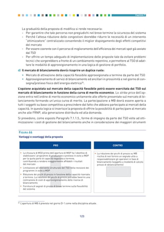 La gradualità della proposta di modifica si rende necessaria:
- Per garantire che tale percorso non pregiudichi nel breve termine la sicurezza del sistema
- Perché l’attesa riduzione delle congestioni dovrebbe ridurre le necessità di un intervento
“ottimizzatore” centralizzato consentendo il miglior dispiegamento degli effetti competitivi
del mercato
- Per essere coerente con il percorso di miglioramento dell’efficienza dei mercati spot già avviato
dal TSO
- Per offrire un tempo adeguato di implementazione delle proposte tale da evitare problemi
tecnici che sorgerebbero a fronte di un cambiamento repentino, e permettere al TSO di adat-
tare le modalità di approvvigionamento in una logica di gestione di portfolio.
d) Il mercato di bilanciamento dovrà ricoprire un duplice ruolo:
• Mercato di attivazione della capacità flessibile approvvigionata a termine da parte del TSO
• Approvvigionamento di servizi di bilanciamento ed ancillari in prossimità e nel giorno di con-
segna/prelievo fisico dell’energia elettrica20
.
L’opzione acquistata sul mercato della capacità flessibile potrà essere esercitata dal TSO sul
mercato di bilanciamento in funzione della curva di merito economico. Lo strike price dell’op-
zione entra nell’ordine di merito economico unitamente alle offerte presentate sul mercato di bi-
lanciamento formando un’unica curva di merito. La partecipazione a MB dovrà essere aperta a
tutti i soggetti su base competitiva a prescindere dal fatto che abbiano partecipato ai mercati della
capacità. In questa logica si inserisce la proposta di offrire la possibilità di partecipare al mercato
anche alle FRNP, alla generazione distribuita ed alla domanda.
Si prevedono, come esposto Paragrafo 7.1.1.5., forme di impegno da parte del TSO volte ad otti-
mizzazione i costi di gestione del bilanciamento anche in considerazione dei maggiori strumenti
123
Capitolo 7
PRO CONTRO
• La chiusura di MSD prima dell’apertura di MGP ha l’obiettivo di
stabilizzare i programmi di produzione e prelievo in esito a MGP
per la quota parte di capacità negoziata a termine,
contribuendo a rendere maggiormente affidabili i risultati
del mercato
• Limitazione all’intervento strutturale del TSO nella revisione dei
programmi in esito a MGP
• Riduzione dei picchi di prezzo in funzione della capacità riservata
a termine. La riduzione dei picchi di prezzo potrebbe favorire una
contrazione di costi di approvvigionamento delle risorse di
bilanciamento
• Fornitura di segnali di prezzo di breve termine sulla flessibilità
del sistema
• La riduzione dei picchi di prezzo su MB
rischia di non fornire un segnale utile a
responsabilizzare gli operatori in fase di
bilanciamento (soggetto a modalità di calcolo
prezzo di sbilanciamento)
FIGURA 66
Vantaggi e svantaggi della proposta
20
L’apertura di MB è prevista nel giorno D-1 come nella disciplina attuale.
7_vol Prop Riforma v8__ 16/09/15 15:17 Pagina 123
 