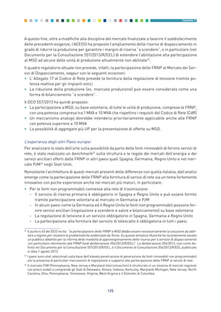 A questo fine, oltre a modifiche alla disciplina del mercato finalizzate a favorire il soddisfacimento
delle precedenti esigenze, l’AEEGSI ha proposto l’ampliamento delle risorse di dispacciamento in
grado di ridurre la produzione per garantire i margini di riserva “a scendere”, e in particolare (nel
Documento per la Consultazione 557/2013/R/EEL) di estendere l’abilitazione alla partecipazione
al MSD ad alcune delle unità di produzione attualmente non abilitate22
.
Il quadro regolatorio attuale non prevede, infatti, la partecipazione delle FRNP al Mercato dei Ser-
vizi di Dispacciamento, seppur con le seguenti eccezioni:
• L’ Allegato 17 al Codice di Rete prevede la fornitura della regolazione di tensione tramite po-
tenza reattiva per gli impianti eolici
• La riduzione della produzione (es. mancata produzione) può essere considerata come una
forma di bilanciamento “a scendere”.
Il DCO 557/2013 ha quindi proposto:
• La partecipazione a MSD, su base volontaria, di tutte le unità di produzione, comprese le FRNP,
con una potenza compresa tra 1 MVA e 10 MVA che rispettino i requisiti del Codice di Rete (CdR)
• Un meccanismo analogo dovrebbe intendersi prioritariamente applicabile anche alle FRNP
con potenza superiore a 10 MVA
• La possibilità di aggregare più UP per la presentazione di offerte su MSD.
L’esperienza degli altri Paesi europei
Per analizzare lo stato dell’arte sulla possibilità da parte delle fonti rinnovabili di fornire servizi di
rete, è stato realizzato un benchmark23
sulla struttura e le regole dei mercati dell’energia e dei
servizi ancillari offerti dalle FRNP in altri paesi quali Spagna, Germania, Regno Unito e nel mer-
cato PJM24
negli Stati Uniti.
Nonostante l’architettura di questi mercati presenti delle differenze con quella italiana, dall’analisi
emerge come la partecipazione delle FRNP alla fornitura di servizi di rete sia un tema fortemente
innovativo con poche esperienze anche nei mercati più maturi, in particolare:
• Per le fonti non programmabili connesse alla rete di trasmissione:
- Il servizio di riserva primaria è obbligatorio in Spagna e Regno Unito e può essere fornito
tramite partecipazione volontaria al mercato in Germania e PJM
- In alcuni paesi come la Germania ed il Regno Unito le fonti non programmabili possono for-
nire servizi ancillari (regolazione a scendere e salire e bilanciamento) su base volontaria
- La regolazione di tensione è un servizio obbligatorio in Spagna, Germania e Regno Unito
- La partecipazione alla fornitura del servizio di telescatto è obbligatoria in tutti i paesi.
125
Capitolo 7
22
Il punto 4.45 del DCO recita: “la partecipazione delle FRNP a MSD debba essere necessariamente la soluzione da adot-
tare a regime per risolvere le problematiche evidenziate da Terna. Su questa tematica l’Autorità ha recentemente avviato
un pubblico dibattito per la riforma delle modalità di approvvigionamento delle risorse per il servizio di dispacciamento
con particolare riferimento alle FRNP (vedi deliberazione 354/2013/R/EEL)”. La deliberazione 354/2013, così come de-
finita nel Documento per la Consultazione 557/2013/R/EEL, è il Documento di Consultazione 354/2013/R/EEL pubblicato
in data 1 agosto 2013.
23
I paesi sono stati selezionati sulla base dell’elevata penetrazione di generazione da fonti rinnovabili non programmabili
e/o la presenza di particolari meccanismi di regolazione o supporto alla partecipazione delle FRNP ai servizi di rete.
24
Il mercato PJM (Pennsylvania, New Jersey e Maryland Interconnection) è strutturato in un insieme di mercati regionali
con prezzi nodali e comprende gli Stati di Delaware, Illinois, Indiana, Kentucky, Maryland, Michigan, New Jersey, North
Carolina, Ohio, Pennsylvania, Tennessee, Virginia, West Virginia e il Distretto di Columbia.
7_vol Prop Riforma v8__ 16/09/15 15:17 Pagina 125
 