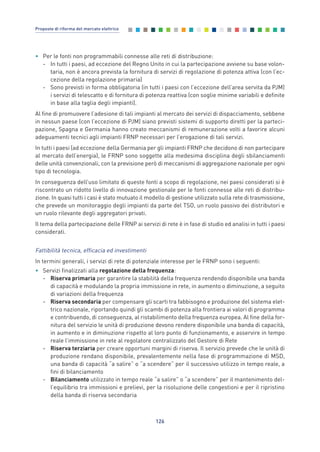 • Per le fonti non programmabili connesse alle reti di distribuzione:
- In tutti i paesi, ad eccezione del Regno Unito in cui la partecipazione avviene su base volon-
taria, non è ancora prevista la fornitura di servizi di regolazione di potenza attiva (con l’ec-
cezione della regolazione primaria)
- Sono previsti in forma obbligatoria (in tutti i paesi con l’eccezione dell’area servita da PJM)
i servizi di telescatto e di fornitura di potenza reattiva (con soglie minime variabili e definite
in base alla taglia degli impianti).
Al fine di promuovere l’adesione di tali impianti al mercato dei servizi di dispacciamento, sebbene
in nessun paese (con l’eccezione di PJM) siano previsti sistemi di supporto diretti per la parteci-
pazione, Spagna e Germania hanno creato meccanismi di remunerazione volti a favorire alcuni
adeguamenti tecnici agli impianti FRNP necessari per l’erogazione di tali servizi.
In tutti i paesi (ad eccezione della Germania per gli impianti FRNP che decidono di non partecipare
al mercato dell’energia), le FRNP sono soggette alla medesima disciplina degli sbilanciamenti
delle unità convenzionali, con la previsione però di meccanismi di aggregazione nazionale per ogni
tipo di tecnologia.
In conseguenza dell’uso limitato di queste fonti a scopo di regolazione, nei paesi considerati si è
riscontrato un ridotto livello di innovazione gestionale per le fonti connesse alle reti di distribu-
zione. In quasi tutti i casi è stato mutuato il modello di gestione utilizzato sulla rete di trasmissione,
che prevede un monitoraggio degli impianti da parte del TSO, un ruolo passivo dei distributori e
un ruolo rilevante degli aggregatori privati.
Il tema della partecipazione delle FRNP ai servizi di rete è in fase di studio ed analisi in tutti i paesi
considerati.
Fattibilità tecnica, efficacia ed investimenti
In termini generali, i servizi di rete di potenziale interesse per le FRNP sono i seguenti:
• Servizi finalizzati alla regolazione della frequenza:
- Riserva primaria per garantire la stabilità della frequenza rendendo disponibile una banda
di capacità e modulando la propria immissione in rete, in aumento o diminuzione, a seguito
di variazioni della frequenza
- Riserva secondaria per compensare gli scarti tra fabbisogno e produzione del sistema elet-
trico nazionale, riportando quindi gli scambi di potenza alla frontiera ai valori di programma
e contribuendo, di conseguenza, al ristabilimento della frequenza europea. Al fine della for-
nitura del servizio le unità di produzione devono rendere disponibile una banda di capacità,
in aumento e in diminuzione rispetto al loro punto di funzionamento, e asservire in tempo
reale l’immissione in rete al regolatore centralizzato del Gestore di Rete
- Riserva terziaria per creare opportuni margini di riserva. Il servizio prevede che le unità di
produzione rendano disponibile, prevalentemente nella fase di programmazione di MSD,
una banda di capacità “a salire” o “a scendere” per il successivo utilizzo in tempo reale, a
fini di bilanciamento
- Bilanciamento utilizzato in tempo reale “a salire” o “a scendere” per il mantenimento del-
l’equilibrio tra immissioni e prelievi, per la risoluzione delle congestioni e per il ripristino
della banda di riserva secondaria
126
Proposte di riforma del mercato elettrico
7_vol Prop Riforma v8__ 16/09/15 15:17 Pagina 126
 