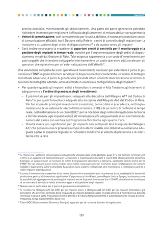 preciso possibile, minimizzando gli sbilanciamenti. Una parte del parco generativo potrebbe
richiedere interventi per migliorare l’efficacia degli strumenti di misura della risorsa primaria
• Vettori di comunicazione; così come previsto per le unità abilitate, è necessario installare canali
di comunicazione affidabili tra il Gestore della Rete e i centri di controllo degli impianti per la
ricezione e attuazione degli ordini di dispacciamento28
e da questo verso gli impianti
• Sarà inoltre necessaria la creazione di opportuni centri di controllo per il monitoraggio e la
gestione degli impianti in tempo reale, nonché per l’implementazione degli ordini di dispac-
ciamento inviati dal Gestore di Rete. Tale esigenza rappresenta o un costo d’investimento per
quei soggetti che intendono svilupparlo internamente o un costo operativo addizionale per gli
operatori che opteranno per un’esternalizzazione dell’attività29
.
Una valutazione completa dei costi operativi e d’investimento necessari per estendere il parco di ge-
nerazione FRNP in grado di fornire servizi per il dispacciamento richiederebbe un’analisi di dettaglio
dell’attuale situazione; il parco di generazione presenta infatti una forte diversificazione in termini di
soluzioni tecnologiche adottate, anno di entrata in esercizio e configurazione degli impianti30
.
• Per quanto riguarda gli impianti eolici e fotovoltaici connessi in Alta Tensione, gli interventi di
adeguamento e l’ordine di grandezza degli investimenti:
- È più limitato per gli impianti eolici adeguati alla disciplina dell’Allegato A17 del Codice di
Rete31
e per quelli fotovoltaici adeguati alla disciplina dell’Allegato A68 del Codice di Rete.
Per tali impianti i principali investimenti consistono, come citato in precedenza, nell’imple-
mentazione di un sistema di telecontrollo in remoto (RTU) e di un centro di controllo in tempo
reale, nell’installazione di un client BDE32
per la ricezione degli ordini di regolazione terziaria
e (limitatamente agli impianti eolici) all’installazione e/o adeguamento di un controllore di-
namico del carico con verifica del Programma Vincolante ogni quarto d’ora
- Risulta invece più significativo per gli impianti non sottoposti alla disciplina dell’Allegato
A17 che possono essere privi ad esempio di sistemi SCADA, non dotati di automazione ade-
guata o privi di capacità regolanti e richiedere modifiche ai sistemi di protezione e di inter-
faccia con la rete
129
Capitolo 7
28
Si ritiene che i vettori di comunicazione attualmente utilizzati dalle unità abilitate, quali RTU (la Remote Terminal Unit
o RTU è un apparato di telecontrollo per la ricezione e trasmissione dei dati) e client BDE (Bilanciamento Dinamico
Energia), un apparato per la ricezione di ordini di regolazione secondaria e terziaria, sarebbero idonei anche per le
FRNP. Per gli impianti eolici meno recenti sono inoltre necessari ulteriori interventi quali l’installazione dei sistemi
SCADA (i Supervisory Control And Data Acquisition sono sistemi centralizzati che monitorano e controllano parti di o
interi impianti di produzione).
29
Il costo d’investimento e operativo di un centro di controllo è sostenibile solo in presenza di un portafoglio (in termini di
produzione gestita) di dimensioni significative. L’esperienza di altri Paesi, come Regno Unito e Spagna, testimonia come
la possibilità di aggregazione di portafogli di impianti anche di grandi dimensioni (es > 10 MW), abbia favorito lo sviluppo
di un mercato di servizi correlato al monitoraggio e alla gestione degli impianti.
30
Questo vale in particolare per il parco di generazione idroelettrico.
31
Si ricorda che l’Allegato A17 del CdR, per gli impianti eolici, e l’Allegato A68 del CdR, per gli impianti fotovoltaici, già
prevedono che ai fini del controllo della frequenza gli impianti debbano essere in grado almeno di non ridurre la potenza
immessa in caso di sotto-frequenza nei limiti previsti e di ridurla tempestivamente e automaticamente in caso di sovra-
frequenza, senza disconnettersi dalla rete.
32
Client BDE (Bilanciamento Dinamico Energia), apparato per la ricezione di ordini di regolazione.
7_vol Prop Riforma v8__ 16/09/15 15:17 Pagina 129
 