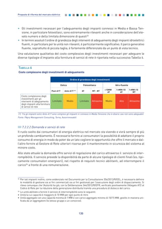 • Gli investimenti necessari per l’adeguamento degli impianti connessi in Media e Bassa Ten-
sione, in particolare fotovoltaici, sono estremamente rilevanti anche in considerazione dell’ele-
vato numero e della limitata dimensione di questi33
• In termini assoluti l’ordine di grandezza degli interventi di adeguamento degli impianti idroelettrici
fluenti, in particolare per le unità non rilevanti, è particolarmente significativo. Il parco generativo
fluente, soprattutto di piccola taglia, è fortemente differenziato da un punto di vista tecnico.
Una valutazione qualitativa del costo complessivo degli investimenti necessari per adeguare le
diverse tipologie d’impianto alla fornitura di servizi di rete è riportata nella successiva Tabella 6.
130
Proposte di riforma del mercato elettrico
33
Per tali impianti inoltre, come evidenziato nel Documento per la Consultazione 354/2013/R/EEL, è necessario definire
le modalità di gestione sia ai fini commerciali sia ai fini gestionali per l’esecuzione degli ordini di dispacciamento. Si
rileva comunque che l’Autorità ha già, con la Deliberazione 344/2012/R/EFR, verificato positivamente l’Allegato A72 al
Codice di Rete per la riduzione della generazione distribuita tramite una procedura di distacco del carico.
34
Le unità abilitate a fornire il servizio di interrompibilità sono le seguenti:
• Unità la cui capacità è maggiore di 10 MW per ogni punto di ritiro
• Unità aggregate con una capacità minima di 1 MW e con carico aggregato minimo di 10/15 MW, gestito in maniera uni-
ficata da un aggregatore (lo stesso gruppo o un consorzio).
TABELLA 6
Costo complessivo degli investimenti di adeguamento
(1) Tra gli impianti eolici Ante-A17 sono compresi gli impianti in connessi in Media Tensione che in diversi casi non sono adeguabili
Fonte: Pӧyry Management Consulting, Terna, Assorinnovabili
Ordine di grandezza degli investimenti
Eolico Fotovoltaico Idro-fluente
Post-A17 Ante-A17 (1) AT MT - BT
>10MW
AT
1<MW<10
AT
1<MW<10
MT
Costo complessivo degli
investimenti per gli
interventi di adeguamento
degli impianti alla fornitura
di servizi di rete
Limitato Medio Limitato Altissimo Medio Alto Altissimo
7.2.2.2 Domanda e servizi di rete
Il ruolo svolto dai consumatori di energia elettrica nel mercato sta vivendo e vivrà sempre di più
un profondo cambiamento. È necessario fornire ai consumatori la possibilità di adattare il proprio
consumo di energia in modo da poter da un lato cogliere le opportunità che offre il mercato e dal-
l’altro fornire al Gestore di Rete ulteriori risorse per il mantenimento in sicurezza del sistema al
minore costo.
Allo stato attuale la domanda offre servizi di regolazione del carico attraverso il servizio di inter-
rompibilità. Il servizio prevede la disponibilità da parte di alcune tipologie di clienti finali (es. tipi-
camente consumatori energivori), nel rispetto di requisiti tecnici abilitanti, ad interrompere il
carico34
a fronte di una remunerazione.
7_vol Prop Riforma v8__ 16/09/15 15:17 Pagina 130
 
