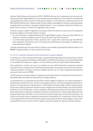 Italiano. Nella Relazione Annuale del 2014, l’AEEGSI afferma che l’integrazione del mercato ita-
liano prevista dal Target Model e la crescente penetrazione delle fonti intermittenti richiederanno
la possibilità di introdurre anche in Italia prezzi negativi. L’orientamento è confermato anche nel
DCO 356/2014/R/eel sulla “Adesione del mercato italiano al progetto di market coupling europeo,
inquadramento normativo e proposte implementative” in cui si propone l’adozione di prezzi ne-
gativi anche in Italia in un’ottica di integrazione dei mercati.
A livello europeo il quadro regolatorio è piuttosto chiaro nel favorire un percorso di introduzione
dei prezzi negativi nei mercati elettrici europei:
• Le Linee Guida per l’implementazione del Target Model europeo invitano gli Stati Membri ad
integrare i mercati energetici sia da un punto di vista fisico che finanziario
• Le Linee Guida sugli Aiuti di Stato, operative dal 1 Luglio 2014, indirizzano gli Stati Membri
verso l’adozione di politiche comuni in materia di incentivazione alle energie rinnovabili e ge-
stione dei prezzi negativi.
L’attuale disciplina del mercato elettrico italiano non prevede la possibilità di offerte inferiori a 0
€/MWh, fissando di fatto un floor ai prezzi di mercato.
7.2.3.2 I razionali sottostanti alla formazione di un prezzo negativo
In assenza di un floor al prezzo dell’energia, il prezzo dell’energia elettrica può assumere un valore
minore di zero quando si manifesta un disequilibrio tra offerta e domanda e vi sono quindi fattori per
cui un produttore è disposto a “pagare” un consumatore purché ritiri parte dell’energia prodotta.
Tale condizione si verifica nel caso in cui l’offerta non sia sufficientemente in grado di modulare
la produzione per compensare la volatilità della domanda e la presenza di vincoli di rete non per-
metta di esportare l’energia in eccesso prodotta da fonti con un costo marginale di produzione
pressoché nullo come le FRNP.
La formazione di un prezzo elettrico negativo è quindi tipicamente la risposta del mercato alla in-
flessibilità della domanda e/o dell’offerta di energia elettrica.
La possibilità che un generatore possa offrire prezzi negativi è legata al suo costo marginale in-
tertemporale di breve termine, ovvero il costo opportunità tra l’accensione/spegnimento dell’im-
pianto e il funzionamento di quest’ultimo. L’inflessibilità intrinseca degli impianti di generazione
può portare infatti gli operatori ad offrire prezzi negativi pur di evitare elevati costi di fermata/av-
viamento. In termini generali, il costo marginale intertemporale di breve termine delle fonti pro-
grammabili tende a mantenersi costante nel breve e medio periodo, mentre quello delle fonti non
programmabili poco flessibili, che al momento tende ad essere pari all’incentivo percepito, nel
medio termine può ridursi a seguito di investimenti in flessibilità. Gli investimenti, oltre a ridurre
il costo opportunità di tali fonti ed evitare quindi la necessità di offrire prezzi negativi, offrono loro
la possibilità di fornire servizi di rete e cogliere eventuali upside sul mercato di bilanciamento.
134
Proposte di riforma del mercato elettrico
7_vol Prop Riforma v8__ 16/09/15 15:17 Pagina 134
 