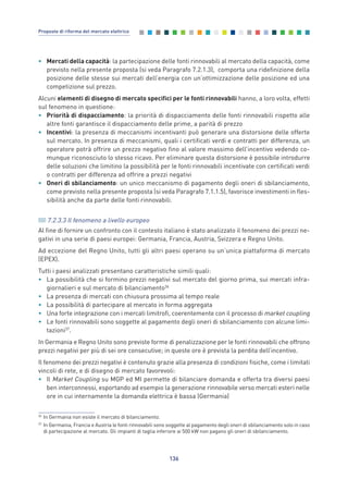 • Mercati della capacità: la partecipazione delle fonti rinnovabili al mercato della capacità, come
previsto nella presente proposta (si veda Paragrafo 7.2.1.3), comporta una ridefinizione della
posizione delle stesse sui mercati dell’energia con un’ottimizzazione delle posizione ed una
competizione sul prezzo.
Alcuni elementi di disegno di mercato specifici per le fonti rinnovabili hanno, a loro volta, effetti
sul fenomeno in questione:
• Priorità di dispacciamento: la priorità di dispacciamento delle fonti rinnovabili rispetto alle
altre fonti garantisce il dispacciamento delle prime, a parità di prezzo
• Incentivi: la presenza di meccanismi incentivanti può generare una distorsione delle offerte
sul mercato. In presenza di meccanismi, quali i certificati verdi e contratti per differenza, un
operatore potrà offrire un prezzo negativo fino al valore massimo dell’incentivo vedendo co-
munque riconosciuto lo stesso ricavo. Per eliminare questa distorsione è possibile introdurre
delle soluzioni che limitino la possibilità per le fonti rinnovabili incentivate con certificati verdi
o contratti per differenza ad offrire a prezzi negativi
• Oneri di sbilanciamento: un unico meccanismo di pagamento degli oneri di sbilanciamento,
come previsto nella presente proposta (si veda Paragrafo 7.1.1.5), favorisce investimenti in fles-
sibilità anche da parte delle fonti rinnovabili.
7.2.3.3 Il fenomeno a livello europeo
Al fine di fornire un confronto con il contesto italiano è stato analizzato il fenomeno dei prezzi ne-
gativi in una serie di paesi europei: Germania, Francia, Austria, Svizzera e Regno Unito.
Ad eccezione del Regno Unito, tutti gli altri paesi operano su un’unica piattaforma di mercato
(EPEX).
Tutti i paesi analizzati presentano caratteristiche simili quali:
• La possibilità che si formino prezzi negativi sul mercato del giorno prima, sui mercati infra-
giornalieri e sul mercato di bilanciamento36
• La presenza di mercati con chiusura prossima al tempo reale
• La possibilità di partecipare al mercato in forma aggregata
• Una forte integrazione con i mercati limitrofi, coerentemente con il processo di market coupling
• Le fonti rinnovabili sono soggette al pagamento degli oneri di sbilanciamento con alcune limi-
tazioni37
.
In Germania e Regno Unito sono previste forme di penalizzazione per le fonti rinnovabili che offrono
prezzi negativi per più di sei ore consecutive; in queste ore è prevista la perdita dell’incentivo.
Il fenomeno dei prezzi negativi è contenuto grazie alla presenza di condizioni fisiche, come i limitati
vincoli di rete, e di disegno di mercato favorevoli:
• Il Market Coupling su MGP ed MI permette di bilanciare domanda e offerta tra diversi paesi
ben interconnessi, esportando ad esempio la generazione rinnovabile verso mercati esteri nelle
ore in cui internamente la domanda elettrica è bassa (Germania)
136
Proposte di riforma del mercato elettrico
36
In Germania non esiste il mercato di bilanciamento.
37
In Germania, Francia e Austria le fonti rinnovabili sono soggette al pagamento degli oneri di sbilanciamento solo in caso
di partecipazione al mercato. Gli impianti di taglia inferiore ai 500 kW non pagano gli oneri di sbilanciamento.
7_vol Prop Riforma v8__ 16/09/15 15:17 Pagina 136
 