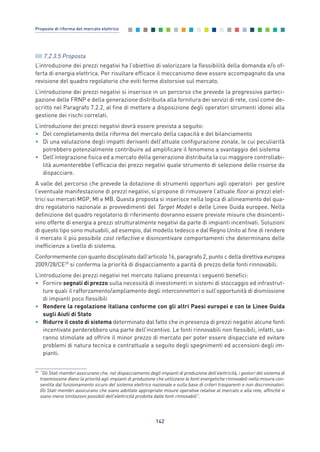 7.2.3.5 Proposta
L’introduzione dei prezzi negativi ha l’obiettivo di valorizzare la flessibilità della domanda e/o of-
ferta di energia elettrica. Per risultare efficace il meccanismo deve essere accompagnato da una
revisione del quadro regolatorio che eviti forme distorsive sul mercato.
L’introduzione dei prezzi negativi si inserisce in un percorso che prevede la progressiva parteci-
pazione delle FRNP e della generazione distribuita alla fornitura dei servizi di rete, così come de-
scritto nel Paragrafo 7.2.2, al fine di mettere a disposizione degli operatori strumenti idonei alla
gestione dei rischi correlati.
L’introduzione dei prezzi negativi dovrà essere prevista a seguito:
• Del completamento della riforma del mercato della capacità e del bilanciamento
• Di una valutazione degli impatti derivanti dell’attuale configurazione zonale, le cui peculiarità
potrebbero potenzialmente contribuire ad amplificare il fenomeno a svantaggio del sistema
• Dell’integrazione fisica ed a mercato della generazione distribuita la cui maggiore controllabi-
lità aumenterebbe l’efficacia dei prezzi negativi quale strumento di selezione delle risorse da
dispacciare.
A valle del percorso che prevede la dotazione di strumenti opportuni agli operatori per gestire
l’eventuale manifestazione di prezzi negativi, si propone di rimuovere l’attuale floor ai prezzi elet-
trici sui mercati MGP, MI e MB. Questa proposta si inserisce nella logica di allineamento del qua-
dro regolatorio nazionale ai provvedimenti del Target Model e delle Linee Guida europee. Nella
definizione del quadro regolatorio di riferimento dovranno essere previste misure che disincenti-
vino offerte di energia a prezzi strutturalmente negativi da parte di impianti incentivati. Soluzioni
di questo tipo sono mutuabili, ad esempio, dal modello tedesco e dal Regno Unito al fine di rendere
il mercato il più possibile cost reflective e disincentivare comportamenti che determinano delle
inefficienze a livello di sistema.
Conformemente con quanto disciplinato dall’articolo 16, paragrafo 2, punto c della direttiva europea
2009/28/CE39
si conferma la priorità di dispacciamento a parità di prezzo delle fonti rinnovabili.
L’introduzione dei prezzi negativi nel mercato italiano presenta i seguenti benefici:
• Fornire segnali di prezzo sulla necessità di investimenti in sistemi di stoccaggio ed infrastrut-
ture quali il rafforzamento/ampliamento degli interconnettori o sull’opportunità di dismissione
di impianti poco flessibili
• Rendere la regolazione italiana conforme con gli altri Paesi europei e con le Linee Guida
sugli Aiuti di Stato
• Ridurre il costo di sistema determinato dal fatto che in presenza di prezzi negativi alcune fonti
incentivate perderebbero una parte dell’incentivo. Le fonti rinnovabili non flessibili, infatti, sa-
ranno stimolate ad offrire il minor prezzo di mercato per poter essere dispacciate ed evitare
problemi di natura tecnica e contrattuale a seguito degli spegnimenti ed accensioni degli im-
pianti.
142
Proposte di riforma del mercato elettrico
39
“Gli Stati membri assicurano che, nel dispacciamento degli impianti di produzione dell’elettricità, i gestori del sistema di
trasmissione diano la priorità agli impianti di produzione che utilizzano le fonti energetiche rinnovabili nella misura con-
sentita dal funzionamento sicuro del sistema elettrico nazionale e sulla base di criteri trasparenti e non discriminatori.
Gli Stati membri assicurano che siano adottate appropriate misure operative relative al mercato e alla rete, affinché vi
siano meno limitazioni possibili dell’elettricità prodotta dalle fonti rinnovabili”.
7_vol Prop Riforma v8__ 16/09/15 15:17 Pagina 142
 