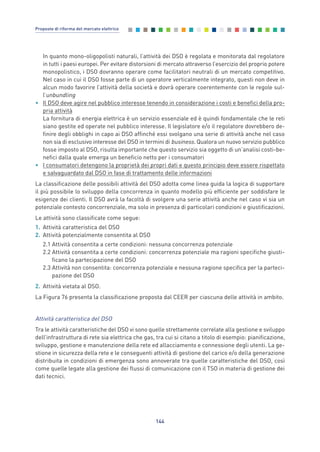 In quanto mono-oligopolisti naturali, l’attività dei DSO è regolata e monitorata dal regolatore
in tutti i paesi europei. Per evitare distorsioni di mercato attraverso l’esercizio del proprio potere
monopolistico, i DSO dovranno operare come facilitatori neutrali di un mercato competitivo.
Nel caso in cui il DSO fosse parte di un operatore verticalmente integrato, questi non deve in
alcun modo favorire l’attività della società e dovrà operare coerentemente con le regole sul-
l’unbundling
• Il DSO deve agire nel pubblico interesse tenendo in considerazione i costi e benefici della pro-
pria attività
La fornitura di energia elettrica è un servizio essenziale ed è quindi fondamentale che le reti
siano gestite ed operate nel pubblico interesse. Il legislatore e/o il regolatore dovrebbero de-
finire degli obblighi in capo ai DSO affinché essi svolgano una serie di attività anche nel caso
non sia di esclusivo interesse del DSO in termini di business. Qualora un nuovo servizio pubblico
fosse imposto al DSO, risulta importante che questo servizio sia oggetto di un’analisi costi-be-
nefici dalla quale emerga un beneficio netto per i consumatori
• I consumatori detengono la proprietà dei propri dati e questo principio deve essere rispettato
e salvaguardato dal DSO in fase di trattamento delle informazioni
La classificazione delle possibili attività del DSO adotta come linea guida la logica di supportare
il più possibile lo sviluppo della concorrenza in quanto modello più efficiente per soddisfare le
esigenze dei clienti. Il DSO avrà la facoltà di svolgere una serie attività anche nel caso vi sia un
potenziale contesto concorrenziale, ma solo in presenza di particolari condizioni e giustificazioni.
Le attività sono classificate come segue:
1. Attività caratteristica del DSO
2. Attività potenzialmente consentita al DSO
2.1 Attività consentita a certe condizioni: nessuna concorrenza potenziale
2.2 Attività consentita a certe condizioni: concorrenza potenziale ma ragioni specifiche giusti-
ficano la partecipazione del DSO
2.3 Attività non consentita: concorrenza potenziale e nessuna ragione specifica per la parteci-
pazione del DSO
2. Attività vietata al DSO.
La Figura 76 presenta la classificazione proposta dal CEER per ciascuna delle attività in ambito.
Attività caratteristica del DSO
Tra le attività caratteristiche del DSO vi sono quelle strettamente correlate alla gestione e sviluppo
dell’infrastruttura di rete sia elettrica che gas, tra cui si citano a titolo di esempio: pianificazione,
sviluppo, gestione e manutenzione della rete ed allacciamento e connessione degli utenti. La ge-
stione in sicurezza della rete e le conseguenti attività di gestione del carico e/o della generazione
distribuita in condizioni di emergenza sono annoverate tra quelle caratteristiche del DSO, così
come quelle legate alla gestione dei flussi di comunicazione con il TSO in materia di gestione dei
dati tecnici.
144
Proposte di riforma del mercato elettrico
7_vol Prop Riforma v8__ 16/09/15 15:17 Pagina 144
 