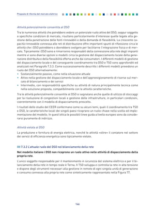Attività potenzialmente consentita al DSO
Tra le numerose attività che potrebbero vedere un potenziale ruolo attivo del DSO, seppur soggetto
a specifiche condizioni di mercato, risultano particolarmente d’interesse quelle legate alla ge-
stione della penetrazione delle fonti rinnovabili e della domanda di flessibilità. La crescente ca-
pacità rinnovabile connessa alle reti di distribuzione offre importanti spunti di riflessione circa le
attività che i DSO potrebbero o dovrebbero svolgere per facilitarne l’integrazione fisica e di mer-
cato. Tipicamente i DSO sono e rimarranno responsabili della connessione alla rete degli impianti
mentre vi sono diverse opzioni e modelli circa la gestione del dispacciamento locale della gene-
razione distribuita e della flessibilità offerta anche dai consumatori. I differenti modelli di gestione
del dispacciamento locale e del conseguente coordinamento tra DSO e TSO sono approfonditi ed
analizzati nel Paragrafo 7.3.3. Come successivamente descritto i differenti modelli prevedono un
ruolo del DSO alternativamente:
• Sostanzialmente passivo, come nella situazione attuale
• Attivo nella gestione del dispacciamento locale e dell’approvvigionamento di risorse sul mer-
cato di bilanciamento e dei servizi
• Intermedio, con responsabilità specifiche su attività di natura principalmente tecnica come
nella soluzione proposta, compatibilmente con le attività caratteristiche.
Tra le attività potenzialmente consentite al DSO si segnalano anche quelle di utilizzo di stoccaggi
per la risoluzione di congestioni locali e gestione delle infrastrutture, in particolari condizioni,
coerentemente con il modello di dispacciamento prescelto.
I risultati dello studio del CEER confermano come su alcuni temi, quali il coordinamento tra TSO
e DSO, le caratteristiche locali dei singoli paesi ricoprano un ruolo chiave nella scelta ed imple-
mentazione del modello. In quest’ottica le possibili linee guida a livello europeo sono da conside-
rarsi puramente di indirizzo.
Attività vietata al DSO
La produzione e fornitura di energia elettrica, nonché le attività «oltre» il contatore nel settore
dei servizi di efficienza energetica sono tipicamente vietate.
7.3.2 L’attuale ruolo del DSO nel bilanciamento della rete
Nel modello italiano i DSO non ricoprono un ruolo attivo nelle attività di dispacciamento della
propria rete.
L’unico soggetto responsabile per il mantenimento in sicurezza del sistema elettrico e per il bi-
lanciamento della rete in tempo reale è Terna. Il TSO sviluppa e controlla la rete in alta tensione
e dispone degli strumenti necessari alla gestione in remoto di ogni singola unità di generazione
e consumo connessa alla propria rete come sinteticamente rappresentato nella Figura 77.
146
Proposte di riforma del mercato elettrico
7_vol Prop Riforma v8__ 16/09/15 15:17 Pagina 146
 