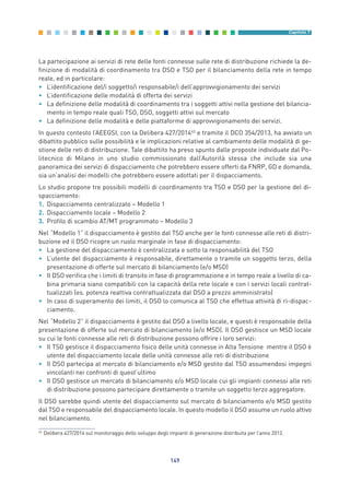 La partecipazione ai servizi di rete delle fonti connesse sulle rete di distribuzione richiede la de-
finizione di modalità di coordinamento tra DSO e TSO per il bilanciamento della rete in tempo
reale, ed in particolare:
• L’identificazione del/i soggetto/i responsabile/i dell’approvvigionamento dei servizi
• L’identificazione delle modalità di offerta dei servizi
• La definizione delle modalità di coordinamento tra i soggetti attivi nella gestione del bilancia-
mento in tempo reale quali TSO, DSO, soggetti attivi sul mercato
• La definizione delle modalità e delle piattaforme di approvvigionamento dei servizi.
In questo contesto l’AEEGSI, con la Delibera 427/201442
e tramite il DCO 354/2013, ha avviato un
dibattito pubblico sulle possibilità e le implicazioni relative al cambiamento delle modalità di ge-
stione delle reti di distribuzione. Tale dibattito ha preso spunto dalle proposte individuate dal Po-
litecnico di Milano in uno studio commissionato dall’Autorità stessa che include sia una
panoramica dei servizi di dispacciamento che potrebbero essere offerti da FNRP, GD e domanda,
sia un’analisi dei modelli che potrebbero essere adottati per il dispacciamento.
Lo studio propone tre possibili modelli di coordinamento tra TSO e DSO per la gestione del di-
spacciamento:
1. Dispacciamento centralizzato – Modello 1
2. Dispacciamento locale – Modello 2
3. Profilo di scambio AT/MT programmato – Modello 3
Nel “Modello 1” il dispacciamento è gestito dal TSO anche per le fonti connesse alle reti di distri-
buzione ed il DSO ricopre un ruolo marginale in fase di dispacciamento:
• La gestione del dispacciamento è centralizzata e sotto la responsabilità del TSO
• L’utente del dispacciamento è responsabile, direttamente o tramite un soggetto terzo, della
presentazione di offerte sul mercato di bilanciamento (e/o MSD)
• Il DSO verifica che i limiti di transito in fase di programmazione e in tempo reale a livello di ca-
bina primaria siano compatibili con la capacità della rete locale e con i servizi locali contrat-
tualizzati (es. potenza reattiva contrattualizzata dal DSO a prezzo amministrato)
• In caso di superamento dei limiti, il DSO lo comunica al TSO che effettua attività di ri-dispac-
ciamento.
Nel “Modello 2” il dispacciamento è gestito dal DSO a livello locale, e questi è responsabile della
presentazione di offerte sul mercato di bilanciamento (e/o MSD). Il DSO gestisce un MSD locale
su cui le fonti connesse alle reti di distribuzione possono offrire i loro servizi:
• Il TSO gestisce il dispacciamento fisico delle unità connesse in Alta Tensione mentre il DSO è
utente del dispacciamento locale delle unità connesse alle reti di distribuzione
• Il DSO partecipa al mercato di bilanciamento e/o MSD gestito dal TSO assumendosi impegni
vincolanti nei confronti di quest’ultimo
• Il DSO gestisce un mercato di bilanciamento e/o MSD locale cui gli impianti connessi alle reti
di distribuzione possono partecipare direttamente o tramite un soggetto terzo aggregatore.
Il DSO sarebbe quindi utente del dispacciamento sul mercato di bilanciamento e/o MSD gestito
dal TSO e responsabile del dispacciamento locale. In questo modello il DSO assume un ruolo attivo
nel bilanciamento.
149
Capitolo 7
42
Delibera 427/2014 sul monitoraggio dello sviluppo degli impianti di generazione distribuita per l’anno 2012.
7_vol Prop Riforma v8__ 16/09/15 15:17 Pagina 149
 