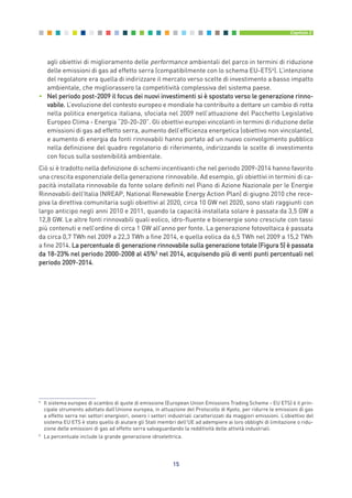 agli obiettivi di miglioramento delle performance ambientali del parco in termini di riduzione
delle emissioni di gas ad effetto serra (compatibilmente con lo schema EU-ETS4
). L’intenzione
del regolatore era quella di indirizzare il mercato verso scelte di investimento a basso impatto
ambientale, che migliorassero la competitività complessiva del sistema paese.
• Nel periodo post-2009 il focus dei nuovi investimenti si è spostato verso le generazione rinno-
vabile. L’evoluzione del contesto europeo e mondiale ha contribuito a dettare un cambio di rotta
nella politica energetica italiana, sfociata nel 2009 nell’attuazione del Pacchetto Legislativo
Europeo Clima - Energia “20-20-20”. Gli obiettivi europei vincolanti in termini di riduzione delle
emissioni di gas ad effetto serra, aumento dell’efficienza energetica (obiettivo non vincolante),
e aumento di energia da fonti rinnovabili hanno portato ad un nuovo coinvolgimento pubblico
nella definizione del quadro regolatorio di riferimento, indirizzando le scelte di investimento
con focus sulla sostenibilità ambientale.
Ciò si è tradotto nella definizione di schemi incentivanti che nel periodo 2009-2014 hanno favorito
una crescita esponenziale della generazione rinnovabile. Ad esempio, gli obiettivi in termini di ca-
pacità installata rinnovabile da fonte solare definiti nel Piano di Azione Nazionale per le Energie
Rinnovabili dell’Italia (NREAP, National Renewable Energy Action Plan) di giugno 2010 che rece-
piva la direttiva comunitaria sugli obiettivi al 2020, circa 10 GW nel 2020, sono stati raggiunti con
largo anticipo negli anni 2010 e 2011, quando la capacità installata solare è passata da 3,5 GW a
12,8 GW. Le altre fonti rinnovabili quali eolico, idro-fluente e bioenergie sono cresciute con tassi
più contenuti e nell’ordine di circa 1 GW all’anno per fonte. La generazione fotovoltaica è passata
da circa 0,7 TWh nel 2009 a 22,3 TWh a fine 2014, e quella eolica da 6,5 TWh nel 2009 a 15,2 TWh
a fine 2014. La percentuale di generazione rinnovabile sulla generazione totale (Figura 5) è passata
da 18-23% nel periodo 2000-2008 al 45%5
nel 2014, acquisendo più di venti punti percentuali nel
periodo 2009-2014.
15
Capitolo 2
4
Il sistema europeo di scambio di quote di emissione (European Union Emissions Trading Scheme - EU ETS) è il prin-
cipale strumento adottato dall’Unione europea, in attuazione del Protocollo di Kyoto, per ridurre le emissioni di gas
a effetto serra nei settori energivori, ovvero i settori industriali caratterizzati da maggiori emissioni. L’obiettivo del
sistema EU ETS è stato quello di aiutare gli Stati membri dell'UE ad adempiere ai loro obblighi di limitazione o ridu-
zione delle emissioni di gas ad effetto serra salvaguardando la redditività delle attività industriali.
5
La percentuale include la grande generazione idroelettrica.
2_vol Prop Riforma 8.5__ 16/09/15 15:11 Pagina 15
 
