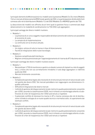 I principali elementi di differenziazione tra i modelli sono la presenza (Modelli 2 e 3) o meno (Modello
1) di un mercato di bilanciamento/MSD locale gestito dal DSO, e la partecipazione diretta delle fonti
connesse alle reti di distribuzione (Modello 1) o del DSO (Modello 2) a MB/MSD gestito dal TSO.
La descrizione dei modelli non affronta alcuni temi quali la gestione fisica e commerciale degli
sbilanciamenti e le modalità di coordinamento tra TSO-DSO e gli aggregatori.
I principali vantaggi dei diversi modelli risultano:
• Modello 1:
- La presenza di un unico soggetto responsabile del bilanciamento del sistema con possibilità
di economie di scala
- La semplicità di implementazione
- La continuità con la struttura attuale.
• Modello 2:
- Un miglior utilizzo di tutte le risorse in fase di bilanciamento
- Facilità di integrazione delle nuove tecnologie.
• Modello 3:
- Gestione semplificata dell’interfaccia
- Migliore certezza previsionale per l’approvvigionamento di riserva da AT (riduzione volumi).
I principali svantaggi dei diversi modelli risultano essere:
• Modello 1:
- Necessità per il TSO di monitorare e gestire un elevato numero di impianti su rete di soggetti
terzi, a meno che non sia correttamente introdotto il ruolo degli aggregatori e ridefinito
quello dei DSO
- Mercato fortemente concentrato.
• Modello 2:
- Complessità operativa legata alla necessità di strutturare più mercati di natura locale sulle
reti gestite dai diversi DSO. Tali mercati potrebbero non raggiungere una dimensione e li-
quidità sufficiente
- Difficoltà di integrazione dei diversi mercati
- L’attività di gestione del dispacciamento locale rientra tra quelle potenzialmente consentite
per il DSO, secondo la classificazione CEER, ma è richiesto un monitoraggio attento e la de-
finizione di criteri di trasparenza che il DSO sarà tenuto a rispettare
- Il potenziale conflitto di interesse tra risorse in AT e risorse connesse alle reti di distribu-
zione richiede lo sviluppo di un nuovo quadro tecnico e normativo volto al superamento dei
eventuali conflitti.
• Modello 3:
- Complessità operativa legata alla necessità di strutturare più mercati di natura locale sulle
reti gestite dai diversi DSO
- L’attività di gestione del dispacciamento locale rientra tra quelle potenzialmente consentite
per il DSO, secondo la classificazione CEER, ma è richiesto un monitoraggio attento e la de-
finizione di criteri di trasparenza che il DSO sarà tenuto a rispettare
151
Capitolo 7
7_vol Prop Riforma v8__ 16/09/15 15:17 Pagina 151
 
