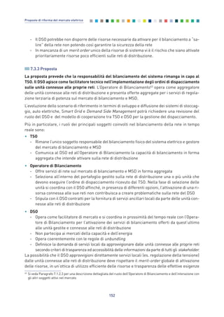 - Il DSO potrebbe non disporre delle risorse necessarie da attivare per il bilanciamento a “sa-
lire” della rete non potendo così garantire la sicurezza della rete
- In mancanza di un merit order unico della risorse di sistema vi è il rischio che siano attivate
prioritariamente risorse poco efficienti sulle reti di distribuzione.
7.3.3 Proposta
La proposta prevede che la responsabilità del bilanciamento del sistema rimanga in capo al
TSO. Il DSO agisce come facilitatore tecnico nell’implementazione degli ordini di dispacciamento
sulle unità connesse alle proprie reti. L’Operatore di Bilanciamento43
opera come aggregatore
delle unità connesse alle reti di distribuzione e presenta offerte aggregate per i servizi di regola-
zione terziaria di potenza sul mercato di bilanciamento e MSD.
L’evoluzione dello scenario di riferimento in termini di sviluppo e diffusione dei sistemi di stoccag-
gio, auto elettriche, Smart Grid e Demand Side Management potrà richiedere una revisione del
ruolo del DSO e del modello di cooperazione tra TSO e DSO per la gestione del dispacciamento.
Più in particolare, i ruoli dei principali soggetti coinvolti nel bilanciamento della rete in tempo
reale sono:
• TSO
- Rimane l’unico soggetto responsabile del bilanciamento fisico del sistema elettrico e gestore
del mercato di bilanciamento e MSD
- Comunica al DSO ed all’Operatore di Bilanciamento la capacità di bilanciamento in forma
aggregata che intende attivare sulla rete di distribuzione
• Operatore di Bilanciamento
- Offre servizi di rete sul mercato di bilanciamento e MSD in forma aggregata
- Seleziona all’interno del portafoglio gestito sulla rete di distribuzione una o più unità che
devono eseguire l’ordine di dispacciamento ricevuto dal TSO. Nella fase di selezione delle
unità si coordina con il DSO affinché, in presenza di differenti opzioni, l’attivazione di una ri-
sorsa connessa alle sue reti non contribuisca a creare problematiche sulla rete del DSO
- Stipula con il DSO contratti per la fornitura di servizi ancillari locali da parte delle unità con-
nesse alle reti di distribuzione
• DSO
- Opera come facilitatore di mercato e si coordina in prossimità del tempo reale con l’Opera-
tore di Bilanciamento per l’attivazione dei servizi di bilanciamento offerti da quest’ultimo
alle unità gestite e connesse alle reti di distribuzione
- Non partecipa ai mercati della capacità e dell’energia
- Opera coerentemente con le regole di unbundling
- Definisce la domanda di servizi locali da approvvigionare dalle unità connesse alle proprie reti
secondo criteri di trasparenza ed accessibilità delle informazioni da parte di tutti gli stakeholder.
La possibilità che il DSO approvvigioni direttamente servizi locali (es. regolazione della tensione)
dalle unità connesse alle reti di distribuzione deve rispettare il merit-order globale di attivazione
delle risorse, in un’ottica di utilizzo efficiente delle risorse e trasparenza delle effettive esigenze
152
Proposte di riforma del mercato elettrico
43
Si veda Paragrafo 7.1.2.3 per una descrizione dettagliata del ruolo dell’Operatore di Bilanciamento e dell’interazione con
gli altri soggetti attivi nel mercato
7_vol Prop Riforma v8__ 16/09/15 15:17 Pagina 152
 