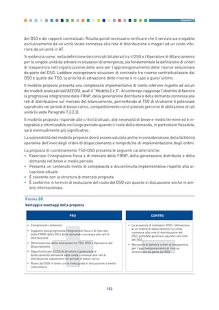 del DSO e dei rapporti contrattuali. Risulta quindi necessario verificare che il servizio sia erogabile
esclusivamente da un’unità locale connessa alla rete di distribuzione o magari ad un costo infe-
riore da un’unità in AT.
Si evidenzia come, nella definizione dei contratti bilaterali tra il DSO e l’Operatore di Bilanciamento
per le singole unità da attivare in situazioni di emergenza, sia fondamentale la definizione di criteri
di trasparenza nell’organizzazione delle aste per l’approvvigionamento delle risorse selezionate
da parte del DSO. Laddove insorgessero situazioni di contrasto tra risorse contrattualizzate dal
DSO e quelle dal TSO, la priorità di attivazione delle risorse è in capo a quest’ultimo.
Il modello proposto presenta una complessità implementativa di livello inferiore rispetto ad alcuni
dei modelli analizzati dall’AEEGSI, quali il “Modello 2 e 3”. Al contempo raggiunge l’obiettivo di favorire
la progressiva integrazione delle FRNP, della generazione distribuita e della domanda connessa alle
reti di distribuzione sul mercato del bilanciamento, permettendo al TSO di sfruttarne il potenziale
soprattutto nei periodi di basso carico, compatibilmente con il previsto percorso di abilitazione di tali
unità (si veda Paragrafo 7.2.2.3).
Il modello proposto risponde alle criticità attuali, alle necessità di breve e medio termine ed è in-
tegrabile e ottimizzabile nel lungo periodo quando il ruolo della domanda, in particolare flessibile,
sarà eventualmente più significativo.
La sostenibilità del modello proposto dovrà essere valutata anche in considerazione della fattibilità
operativa dell’invio degli ordini di dispacciamento e tempistiche di implementazione degli ordini.
La proposta di coordinamento TSO-DSO presenta le seguenti caratteristiche:
• Favorisce l’integrazione fisica e di mercato delle FRNP, della generazione distribuita e della
domanda nel breve e medio periodo
• Presenta un contenuto livello di complessità e discontinuità implementative rispetto alla si-
tuazione attuale
• È coerente con la struttura di mercato proposta
• È conforme in termini di evoluzione del ruolo del DSO con quanto in discussione anche in am-
bito internazionale.
153
Capitolo 7
FIGURA 80
Vantaggi e svantaggi della proposta
PRO CONTRO
• Complessità contenuta
• Supporto alla progressiva integrazione fisica e di mercato
delle FRNP, della GD e della domanda connessa alle reti di
distribuzione
• Ottimizzazione delle interazioni tra TSO, DSO e Operatore del
Bilanciamento
• Opportunità per il TSO di sfruttare il potenziale di
bilanciamento derivante dalle unità connesse alle reti di
distribuzione soprattutto nei periodi di basso carico
• Ruolo del DSO in linea con le linee guida in discussione a livello
comunitario
• La presenza di molteplici DSO, l’attivazione
di un ordine di bilanciamento su unità
connesse alla rete di distribuzione del
DSOx
potrebbe generare squilibri alla rete
del DSOy
• Necessità di definire criteri di trasparenza
per l’approvvigionamento di risorse
selezionate da parte del DSO
7_vol Prop Riforma v8__ 16/09/15 15:17 Pagina 153
 