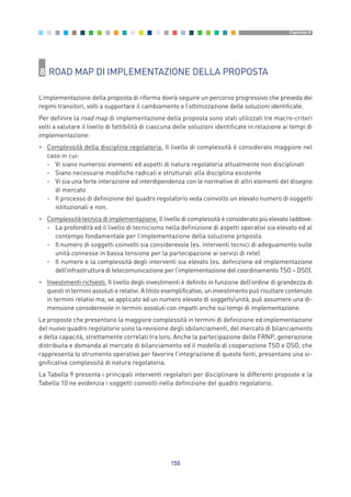 8 ROAD MAP DI IMPLEMENTAZIONE DELLA PROPOSTA
L’implementazione della proposta di riforma dovrà seguire un percorso progressivo che preveda dei
regimi transitori, volti a supportare il cambiamento e l’ottimizzazione delle soluzioni identificate.
Per definire la road map di implementazione della proposta sono stati utilizzati tre macro-criteri
volti a valutare il livello di fattibilità di ciascuna delle soluzioni identificate in relazione ai tempi di
implementazione:
• Complessità della disciplina regolatoria. Il livello di complessità è considerato maggiore nel
caso in cui:
- Vi siano numerosi elementi ed aspetti di natura regolatoria attualmente non disciplinati
- Siano necessarie modifiche radicali e strutturali alla disciplina esistente
- Vi sia una forte interazione ed interdipendenza con le normative di altri elementi del disegno
di mercato
- Il processo di definizione del quadro regolatorio veda coinvolto un elevato numero di soggetti
istituzionali e non.
• Complessità tecnica di implementazione. Il livello di complessità è considerato più elevato laddove:
- La profondità ed il livello di tecnicismo nella definizione di aspetti operativi sia elevato ed al
contempo fondamentale per l’implementazione della soluzione proposta
- Il numero di soggetti coinvolti sia considerevole (es. interventi tecnici di adeguamento sulle
unità connesse in bassa tensione per la partecipazione ai servizi di rete)
- Il numero e la complessità degli interventi sia elevato (es. definizione ed implementazione
dell’infrastruttura di telecomunicazione per l’implementazione del coordinamento TSO – DSO).
• Investimenti richiesti. Il livello degli investimenti è definito in funzione dell’ordine di grandezza di
questi in termini assoluti e relativi. A titolo esemplificativo, un investimento può risultare contenuto
in termini relativi ma, se applicato ad un numero elevato di soggetti/unità, può assumere una di-
mensione considerevole in termini assoluti con impatti anche sui tempi di implementazione.
Le proposte che presentano la maggiore complessità in termini di definizione ed implementazione
del nuovo quadro regolatorio sono la revisione degli sbilanciamenti, del mercato di bilanciamento
e della capacità, strettamente correlati tra loro. Anche la partecipazione delle FRNP, generazione
distribuita e domanda al mercato di bilanciamento ed il modello di cooperazione TSO e DSO, che
rappresenta lo strumento operativo per favorire l’integrazione di queste fonti, presentano una si-
gnificativa complessità di natura regolatoria.
La Tabella 9 presenta i principali interventi regolatori per disciplinare le differenti proposte e la
Tabella 10 ne evidenzia i soggetti coinvolti nella definizione del quadro regolatorio.
155
Capitolo 8
8_vol Prop Riforma v8__ 16/09/15 15:18 Pagina 155
 
