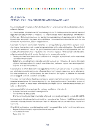163
Allegati
ALLEGATO A
DETTAGLI SUL QUADRO REGOLATORIO NAZIONALE
L’analisi del quadro regolatorio ha l’obiettivo di fornire una visione d’alto livello del contesto re-
golatorio italiano.
Le riforme avviate dal Governo e dall’Autorità negli ultimi 10 anni hanno introdotto nuovi elementi
regolatori volti ad aumentare la versatilità e la funzionalità dei mercati dell’energia, affrontandone
inefficienze e distorsioni man mano che queste si venivano a creare. In questo percorso di riforma,
l’innovazione tecnologica è stata un fattore abilitante, consentendo soluzioni che fino a poco prima
risultavano impercorribili, oppure troppo costose.
Il contesto regolatorio e di mercato nazionale si è sviluppato lungo una direttrice europea condi-
visa, in una visione di mercati europei sempre più integrati (i.e. Market Coupling e Target Model)
e di politiche ambientali comuni (i.e. politiche comunitarie in materia di sviluppo delle fonti rin-
novabili, efficienza energetica e riduzione delle emissioni di gas ad effetto serra). L’attività del re-
golatore nazionale ha quindi seguito due logiche tra loro complementari:
• Da una parte ha affrontato con continuità le aree di sviluppo e le problematiche intrinseche del
sistema elettrico italiano
• Dall’altra, ha operato attivamente nelle sedi internazionali per l’attuazione di sistemi di mercato
efficienti, in linea con le politiche e gli obiettivi europei, mettendo a punto meccanismi per l’at-
tuazione di un assetto condiviso.
Il contenuto e gli effetti dell’intervento regolatorio rivestono un ruolo cruciale in quanto guidano
non solo le decisioni di investimento, influenzandone rischi e costi, ma portano anche ad una mo-
difica dei meccanismi di funzionamento dei mercati stessi, dei segnali di prezzo e del ruolo dei
diversi soggetti coinvolti nei settori energetici.
Il mercato elettrico italiano sta attraversando una fase di importanti cambiamenti che hanno reso
necessaria la revisione del quadro regolatorio e del disegno di mercato. L’Autorità ha avviato un
processo di riforma di breve-medio termine che avrà impatti sia sull’architettura del mercato, sia
sulle sue dinamiche.
A tal proposito è fornita una sintesi del contesto regolatorio in termini di:
• Stato dell’arte – recenti modifiche regolatorie
• Misure in fase di discussione
• Orientamenti dell’Autorità previsti nello schema di linee strategiche per il periodo 2015-2018.
I provvedimenti di implementazione di politiche comunitarie (es. Delibera 265/2014 nell’ambito di
armonizzazione del mercato italiano con i mercati UE) sono stati inclusi nell’analisi regolatoria
nazionale.
Gli ambiti di applicazione secondo i quali sono stati raggruppati i diversi riferimenti normativi sono:
• Regole di dispacciamento e partecipazione ai mercati
• Struttura dei mercati
• Ruolo delle reti
Allegati_vol Prop Riforma v8__ 16/09/15 15:19 Pagina 163
 