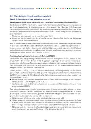 A.1 Stato dell’arte – Recenti modifiche regolatorie
Regole di dispacciamento e partecipazione ai mercati
Revisione della configurazione macrozonale per il calcolo degli sbilanciamenti (Delibera 525/2014)
Con la Delibera 525/2014 l’Autorità ha approvato la ridefinizione della configurazione macrozonale
per il calcolo degli oneri di sbilanciamento con effetto a partire dal 1 Gennaio 2015. In accordo
con quanto previsto dal DL Competitività, il provvedimento prevede l’eliminazione delle zone Sicilia
e Sardegna, che sono state accorpate alla macrozona Sud. La nuova configurazione prevede due
sole macrozone:
• Macrozona Nord: coincide con la zona di mercato Nord
• Macrozona Sud: include le zone di mercato Centro-Nord, Centro-Sud, Sud, Sicilia, Sardegna e
i quattro poli di produzione limitata.
Fino all’entrata in servizio dell’interconnettore Sorgente-Rizziconi, al fine di evitare problematiche
relative all’incremento dei prezzi di bilanciamento nella macrozona Sud dovute ai problemi di in-
terconnessione tra la Sicilia e il continente, tutte le unità programmabili superiori a 50 MW situate
sull’isola sono state dichiarate Unità Essenziali. Tali unità beneficiano di un regime di remunera-
zione speciale, come definito nella Delibera 521/2014.
Modifica della disciplina degli sbilanciamenti (Delibera 522/2014)
La revisione della disciplina degli sbilanciamenti risponde all’esigenza, ribadita tramite la sen-
tenza 2936/14 del Consiglio di Stato (CdS), di applicare un principio di allocazione dei costi di bi-
lanciamento più efficiente. Tale esigenza si traduce nell’adozione di meccanismi che permettano
l’attribuzione dei costi ai soggetti che contribuiscono a generarli, per pervenire ad una situazione
a regime che sia il più possibile cost-reflective.
Con la Delibera 522/2014, l’AEEGSI ha ridefinito le modalità di calcolo degli oneri di sbilanciamento
per le FRNP. A partire dal 1 Gennaio 2015, gli utenti del dispacciamento titolari di unità alimentate
da FRNP, non in regime di Ritiro Dedicato o Tariffa Omnicomprensiva, hanno potuto scegliere tra
due modalità di calcolo:
• Valutazione dei costi di sbilanciamento secondo gli stessi criteri utilizzati per le unità non abi-
litate (Delibera 111/06 Allegato A, Art. 40.3)
• Valutazione dei costi di sbilanciamento secondo la nuova modalità di calcolo definita da Terna
e approvata dall’AEEGSI.
Tale metodologia prevede l’introduzione di soglie specifiche per ciascuna tecnologia e la pere-
quazione, all’interno di ciascuna zona di mercato, dei costi relativi all’energia sbilanciata all’interno
di tali soglie. Secondo questo criterio, gli oneri di sbilanciamento per le fonti rinnovabili non pro-
grammabili risultano pari alla somma di tre componenti:
• Sbilanciamenti all’interno delle soglie valorizzati al prezzo zonale MGP
• Sbilanciamenti all’interno delle soglie valorizzati al parametro di perequazione definito da Terna
(€/MWh), calcolato come il costo totale di sbilanciamento all’interno di ciascuna zona di mercato
diviso l’energia complessivamente sbilanciata da tutte le FRNP all’interno di tale zona
• Sbilanciamenti che ricadono al di fuori delle soglie valorizzati secondo lo stesso meccanismo
applicato alle unità non abilitate (Delibera 111/06 Allegato A, Art. 40.3).
164
Proposte di riforma del mercato elettrico
Allegati_vol Prop Riforma v8__ 16/09/15 15:19 Pagina 164
 