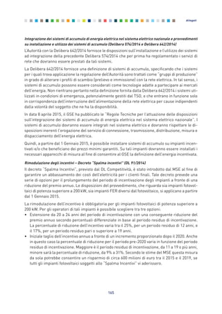 Integrazione dei sistemi di accumulo di energia elettrica nel sistema elettrico nazionale e provvedimenti
su installazione e utilizzo dei sistemi di accumulo (Delibera 574/2014 e Delibera 642/2014)
L’Autorità con la Delibera 642/2014 fornisce le disposizioni sull’installazione e l’utilizzo dei sistemi
ad integrazione della precedente Delibera 574/2014 che per prima ha regolamentato i servizi di
rete che dovranno essere prestati da tali sistemi.
La Delibera 642/2014 fornisce una definizione di sistemi di accumulo, specificando che i sistemi
per i quali trova applicazione la regolazione dell’Autorità sono trattati come “gruppi di produzione”
in grado di alterare i profili di scambio (prelievo e immissione) con la rete elettrica. In tal senso, i
sistemi di accumulo possono essere considerati come tecnologie adatte a partecipare ai mercati
dell’energia. Non rientrano pertanto nella definizione fornita dalla Delibera 642/2014 i sistemi uti-
lizzati in condizioni di emergenza, potenzialmente gestiti dal TSO, e che entrano in funzione solo
in corrispondenza dell’interruzione dell’alimentazione della rete elettrica per cause indipendenti
dalla volontà del soggetto che ne ha la disponibilità.
In data 8 aprile 2015, il GSE ha pubblicato le “Regole Tecniche per l’attuazione delle disposizioni
sull’integrazione dei sistemi di accumulo di energia elettrica nel sistema elettrico nazionale”. I
sistemi di accumulo dovranno essere integrati nel sistema elettrico e dovranno rispettare le di-
sposizioni inerenti l’erogazione del servizio di connessione, trasmissione, distribuzione, misura e
dispacciamento dell’energia elettrica.
Quindi, a partire dal 1 Gennaio 2015, è possibile installare sistemi di accumulo su impianti incen-
tivati e/o che beneficiano dei prezzi minimi garantiti. Su tali impianti dovranno essere installati i
necessari apparecchi di misura al fine di consentire al GSE la definizione dell’energia incentivata.
Rimodulazione degli incentivi – Decreto “Spalma incentivi” (DL 91/2014)
Il decreto “Spalma Incentivi”, previsto dal DL Competitività, è stato introdotto dal MSE al fine di
garantire un abbassamento dei costi dell’elettricità per i clienti finali. Tale decreto prevede una
serie di opzioni per il prolungamento del periodo di incentivazione degli impianti a fronte di una
riduzione del premio annuo. Le disposizioni del provvedimento, che riguarda sia impianti fotovol-
taici di potenza superiore a 200 kW, sia impianti FER diversi dal fotovoltaico, si applicano a partire
dal 1 Gennaio 2015.
La rimodulazione dell’incentivo è obbligatoria per gli impianti fotovoltaici di potenza superiore a
200 kW. Per gli operatori di tali impianti è possibile scegliere tra tre opzioni:
• Estensione da 20 a 24 anni del periodo di incentivazione con una conseguente riduzione del
premio annuo secondo percentuali differenziate in base al periodo residuo di incentivazione.
La percentuale di riduzione dell’incentivo varia tra il 25%, per un periodo residuo di 12 anni, e
il 17%, per un periodo residuo pari o superiore a 19 anni.
• Iniziale taglio dell’incentivo annuo a fronte di un incremento proporzionato dopo il 2020. Anche
in questo caso la percentuale di riduzione per il periodo pre-2020 varia in funzione del periodo
residuo di incentivazione. Maggiore è il periodo residuo di incentivazione, da 11 a 19 o più anni,
minore sarà la percentuale di riduzione, da 9% a 31%. Secondo le stime del MSE questa misura
da sola potrebbe consentire un risparmio di circa 600 milioni di euro tra il 2015 e il 2019, se
tutti gli impianti fotovoltaici soggetti allo “Spalma Incentivi” vi aderissero.
165
Allegati
Allegati_vol Prop Riforma v8__ 16/09/15 15:19 Pagina 165
 