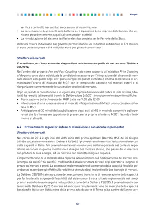 verifica e controllo inerenti tali meccanismi di incentivazione
• La cancellazione degli sconti sulla bolletta per i dipendenti delle imprese distributrici, che ve-
nivano precedentemente pagati dai consumatori elettrici
• La rimodulazione del sistema tariffario elettrico previsto per le Ferrovie dello Stato.
Ulteriori misure individuate dal governo permetteranno un risparmio addizionale di 771 milioni
di euro per le imprese e 694 milioni di euro per gli altri consumatori.
Struttura dei mercati
Provvedimenti per l’integrazione del disegno di mercato italiano con quello dei mercati esteri (Delibera
265/2014)
Nell’ambito del progetto Pre and Post Coupling, nato come supporto all’iniziativa Price Coupling
of Regions, sono state individuate le condizioni necessarie per l’integrazione del disegno di mer-
cato italiano con quello degli altri paesi europei. In questo contesto è emersa la necessità di ar-
monizzare l’orario di chiusura del MGP con le tempistiche adottate nei mercati esteri e di
riorganizzare coerentemente le successive sessioni di mercato.
Dopo un periodo di consultazione e in seguito alla proposta di revisione del Codice di Rete di Terna, l’Au-
torità ha recepito tali necessità tramite la Deliberazione 265/2014 introducendo le seguenti modifiche:
• Posticipazione della chiusura del MGP dalle ore 9:30 alle 12:00
• Introduzione di una nuova sessione di mercato infragiornaliera di MI e di una successiva sotto-
fase di MSD
• Anticipazione di 30 minuti della pubblicazione degli esiti di MI2 in modo da consentire agli ope-
ratori che lo ritenessero opportuno di presentare le proprie offerte su MSD1 facendo riferi-
mento a tali esiti.
A.2 Provvedimenti regolatori in fase di discussione o non ancora implementati
Struttura dei mercati
Nel corso del 2014 e agli inizi del 2015 sono stati prima approvati (Decreto MSE del 30 Giugno
2014) e successivamente rivisti (Delibera 95/2015) i provvedimenti inerenti all’istituzione di mercati
della capacità in Italia. Tali provvedimenti rivestono un ruolo molto importante nel contesto rego-
latorio nazionale in quanto modificano il disegno del mercato stesso, che passa da un mercato
con prodotti di sola energia, ad un mercato con prodotti energia e capacità.
L’implementazione di un mercato della capacità avrà un impatto sul funzionamento dei mercati del-
l’energia, sia su MGP sia su MSD, modificando l’attuale struttura di ricavi degli operatori e i segnali di
prezzo sui mercati a pronti. La potenziale implementazione di un mercato della capacità flessibile an-
drebbe ad esacerbare gli effetti sulla redditività ottenuta dagli impianti nelle due tipologie di mercati.
La Delibera 320/2014 a integrazione del meccanismo transitorio di remunerazione della capacità
per far fronte alle esigenze di flessibilità del sistema non è stata tuttavia implementata nei tempi
previsti e non ha trovato seguito nella pubblicazione della Delibera 95/2015. I provvedimenti con-
tenuti nella Delibera 95/2015 mirano ad anticipare l’implementazione del mercato della capacità
baseload in Italia con l’istituzione della prima asta da parte di Terna già a partire dall’anno cor-
167
Allegati
Allegati_vol Prop Riforma v8__ 16/09/15 15:19 Pagina 167
 