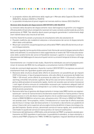 • Le proposte relative alla definizione delle regole per il Mercato della Capacità (Decreto MSE
30/06/2014, Delibere 320/2014 e 95/2015)
• La possibile introduzione di prezzi negativi nel mercato elettrico italiano (DCO 356/2014).
Revisione della disciplina del dispacciamento (DCO 557/2013, DCO 354/2013)
La revisione della disciplina del dispacciamento nasce dall’esigenza di garantire una maggiore
efficienza delle infrastrutture energetiche nazionali nel nuovo contesto caratterizzato da una forte
penetrazione di FRNP. Tale obiettivo dovrà essere perseguito garantendo il contenimento degli
oneri indiretti dovuti alla crescita di tali fonti.
A tal fine l’Autorità ha avviato un processo di consultazione volto alla valutazione di:
• Possibili modifiche alle modalità di selezione e remunerazione dei servizi di dispacciamento
offerti dalle unità abilitate
• Misure per consentire una partecipazione più attiva delle FRNP e della GD alla fornitura di ser-
vizi di dispacciamento.
Per quanto riguarda il primo punto di discussione (cioè riforma dei servizi di dispacciamento offerti
dalle unità abilitate), la consultazione è stata supportata da un’analisi del TSO mirata alla valuta-
zione delle caratteristiche dei servizi di flessibilità necessari a gestire in sicurezza il sistema e
alle previsioni del fabbisogno di ciascuno di questi servizi su orizzonti temporali di breve e di lungo
termine.
Coerentemente con i risultati di tale studio, l’Autorità ha individuato una serie di proposte preli-
minari di revisione del MSD che ha sottoposto a consultazione tramite il DCO 508/2012.
A valle dei commenti degli operatori, l’Autorità, tramite il DCO 557/2013, ha espresso una serie di
orientamenti finali che riguardano quattro aree principali:
• Revisione delle struttura attuale delle offerte di avviamento con possibilità per gli impianti
CCGT di formulare, in fase di programmazione, oltre alle offerte di accensione da freddo (con
TAVA > 120 minuti), anche offerte di accensione da caldo (con TAVA < 120 minuti) e offerte di
warming, entrambe remunerate a gettone. Nel primo caso verranno riconosciuti i costi a co-
pertura delle procedure di avviamento rapido, mentre nel secondo caso verranno riconosciuti
i costi legati all’extra-consumo di combustibile necessario per mantenere adeguati livelli di
temperatura e pressione nell’arco temporale in cui l’unità si impegna a mantenere la disponi-
bilità di pronto avviamento.
• Revisione della fase di gestione del dispacciamento in tempo reale (MB) tramite una segmen-
tazione per i servizi di riserva terziaria che dovranno essere distinti in riserva pronta e riserva
di sostituzione in virtù dei diversi requisiti dinamici che le caratterizzano (attivazione entro 15
minuti e GRAD 50 MW/min nel primo caso, attivazione entro 120 minuti e GRAD 0,67 MW/min
nel secondo caso). Terna propone, inoltre, l’introduzione di un nuovo tipo di offerta associato
alla fornitura in tempo reale del bilanciamento in incremento o decremento con gradiente di
presa / rilascio del carico superiore ad una soglia minima da definire in base a tecnologia e ta-
glia dell’impianto. Questo servizio, denominato servizio di riserva rapida, avrà caratteristiche
intermedie tra quelle del servizio di riserva pronta e di riserva di sostituzione.
• Estensione dell’abilitazione a MSD delle unità alimentate da FRNP. Le proposte valutate posi-
tivamente nel DCO riguardano in particolare: la possibilità di estendere, su base volontaria, a
tutte le unità FRNP comprese tra 1 MW e 10 MW che rispettano i requisiti identificati nel Codice
169
Allegati
Allegati_vol Prop Riforma v8__ 16/09/15 15:19 Pagina 169
 