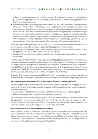 di Rete, la fornitura di servizi per il dispacciamento. È stata inoltre prevista la possibilità per
gli operatori di aggregare più UP, tra loro equivalenti rispetto ai vincoli di rete, per la fornitura
di servizi di dispacciamento.
• Necessità di garantire un maggiore coordinamento tra MSD e MI in modo da poter gestire una
chiusura del MI più vicina al tempo reale senza compromettere la sicurezza del sistema. A tal
fine la proposta dell’Autorità prevede l’introduzione di offerte di riserva degli operatori che po-
tranno essere accettate dal TSO nella fase di programmazione per la costituzione dei margini
di riserva. Tali offerte, che saranno vincolanti per gli operatori i quali non potranno più modi-
ficare su MI quanto riservato su MSD ex-ante, avranno la natura di opzioni e garantiranno la
remunerazione dell’unità indipendentemente dall’attivazione dell’energia. Le offerte di capacità
saranno inoltre vincolate a strike-prices differenziati per offerte di vendita / acquisto.
Per quanto riguarda la possibilità per le FRNP e la GD di partecipare attivamente alla fornitura di
servizi di dispacciamento, le iniziative dell’Autorità seguono due orientamenti:
• Aggiornamento della regolazione complessiva del dispacciamento al fine di consentire la par-
tecipazione anche di tali fonti alla fornitura di servizi di rete
• Possibilità di introdurre una regolazione del servizio di dispacciamento anche per la rete di di-
stribuzione.
Tramite il DCO 354/2013, l’Autorità ha avviato un dibattito pubblico sulle possibilità e le implicazioni
relative al cambiamento radicale delle modalità di gestione della rete di distribuzione. Tale dibat-
tito ha preso spunto dalle proposte individuate dal Politecnico di Milano in uno studio commissio-
nato dall’Autorità che include sia una panoramica dei servizi di dispacciamento che potrebbero
essere offerti da FRNP, GD e domanda, sia un’analisi dei modelli che potrebbero essere adottati
per il dispacciamento, incluse le modalità di interazione tra TSO e DSO.
A seguito delle risposte degli operatori l’Autorità avvierà un procedimento volto ad un’analisi più
approfondita dei costi-benefici del modello individuato e delle azioni necessarie per implementarlo.
Mercato della capacità (Delibera 320/2014, Decreto MSE 30/06/2014, Delibera 95/2015)
Un tema importante ancora in fase di discussione riguarda l’introduzione di un opportuno mec-
canismo di remunerazione della capacità. In questo ambito la regolazione sta seguendo due stra-
tegie complementari:
• Riformulazione dell’attuale meccanismo transitorio di remunerazione della capacità
• Definizione di opportune regole per il mercato della capacità.
Per quanto riguarda il mercato della capacità, l’Autorità ha recentemente proposto di anticipare
il più possibile i benefici ad esso associati in termini di sicurezza del sistema e azione pro-com-
petitiva, tramite l’introduzione di una Fase di prima attuazione caratterizzata da un periodo di con-
segna tra il 2017 e il 2020, a cui seguirà la Fase di piena attuazione.
Meccanismo transitorio di remunerazione della capacità
Il meccanismo transitorio di remunerazione della capacità nella sua formulazione originale (De-
liberazione 48/04) non attuava nessuna distinzione tra capacità baseload e capacità flessibile.
Questa distinzione è stata introdotta con la Deliberazione 6/2014 che ha avviato un procedimento
finalizzato all’istituzione di un segmento del mercato della capacità dedicato alla negoziazione di
capacità produttiva idonea a fornire servizi di flessibilità.
170
Proposte di riforma del mercato elettrico
Allegati_vol Prop Riforma v8__ 16/09/15 15:19 Pagina 170
 