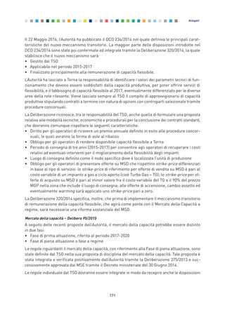 Il 22 Maggio 2014, l’Autorità ha pubblicato il DCO 234/2014 nel quale definiva le principali carat-
teristiche del nuovo meccanismo transitorio. La maggior parte delle disposizioni introdotte nel
DCO 234/2014 sono state poi confermate ed integrate tramite la Deliberazione 320/2014, la quale
stabilisce che il nuovo meccanismo sarà:
• Gestito dal TSO
• Applicabile nel periodo 2015-2017
• Finalizzato principalmente alla remunerazione di capacità flessibile.
L’Autorità ha lasciato a Terna la responsabilità di identificare i valori dei parametri tecnici di fun-
zionamento che devono essere soddisfatti dalla capacità produttiva, per poter offrire servizi di
flessibilità, e il fabbisogno di capacità flessibile al 2017, eventualmente differenziato per le diverse
aree della rete rilevante. Viene lasciato sempre al TSO il compito di approvvigionarsi di capacità
produttiva stipulando contratti a termine con natura di opzioni con controparti selezionate tramite
procedure concorsuali.
La Deliberazione riconosce, tra le responsabilità del TSO, anche quella di formulare una proposta
relativa alle modalità tecniche, economiche e procedurali per la conclusione dei contratti standard,
che dovranno comunque rispettare le seguenti caratteristiche:
• Diritto per gli operatori di ricevere un premio annuale definito in esito alle procedure concor-
suali, le quali avranno la forma di aste al ribasso
• Obbligo per gli operatori di rendere disponibile capacità flessibile a Terna
• Periodo di consegna di tre anni (2015-2017) per consentire agli operatori di recuperare i costi
relativi ad eventuali interventi per il miglioramento della flessibilità degli impianti
• Luogo di consegna definito come il nodo specifico dove è localizzata l’unità di produzione
• Obbligo per gli operatori di presentare offerte su MSD che rispettino strike-price differenziati
in base al tipo di servizio: lo strike-price di riferimento per offerte di vendita su MSD è pari al
costo variabile di un impianto a gas a ciclo aperto (cioè Turbo Gas – TG); lo strike-price per of-
ferte di acquisto su MSD è pari al minor valore fra il costo variabile del TG e il 90% del prezzo
MGP nella zona che include il luogo di consegna; alle offerte di accensione, cambio assetto ed
eventualmente warming sarà applicato uno strike-price pari a zero.
La Deliberazione 320/2014 specifica, inoltre, che prima di implementare il meccanismo transitorio
di remunerazione della capacità flessibile, che agirà come ponte con il Mercato della Capacità a
regime, sarà necessaria una riforma sostanziale del MSD.
Mercato della capacità – Delibera 95/2015
A seguito delle recenti proposte dell’Autorità, il mercato della capacità potrebbe essere distinto
in due fasi:
• Fase di prima attuazione, riferita al periodo 2017-2020
• Fase di piena attuazione o fase a regime
Le regole riguardanti il mercato della capacità, con riferimento alla Fase di piena attuazione, sono
state definite dal TSO nella sua proposta di disciplina del mercato della capacità. Tale proposta è
stata integrata e verificata positivamente dall’Autorità tramite la Deliberazione 375/2013 e suc-
cessivamente approvata dal MSE tramite il Decreto ministeriale del 30 Giugno 2014.
Le regole individuate dal TSO dovranno essere integrate in modo da recepire anche le disposizioni
171
Allegati
Allegati_vol Prop Riforma v8__ 16/09/15 15:19 Pagina 171
 