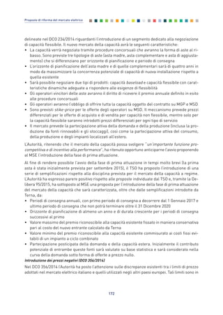 delineate nel DCO 234/2014 riguardanti l’introduzione di un segmento dedicato alla negoziazione
di capacità flessibile. Il nuovo mercato della capacità avrà le seguenti caratteristiche:
• La capacità verrà negoziata tramite procedure concorsuali che avranno la forma di aste al ri-
basso. Sono previste tre tipologie di aste (asta madre, asta complementare e asta di aggiusta-
mento) che si differenziano per orizzonte di pianificazione e periodo di consegna
• L’orizzonte di pianificazione dell’asta madre e di quelle complementari sarà di quattro anni in
modo da massimizzare la concorrenza potenziale di capacità di nuova installazione rispetto a
quella esistente
• Sarà possibile negoziare due tipi di prodotti: capacità baseload e capacità flessibile con carat-
teristiche dinamiche adeguate a rispondere alle esigenze di flessibilità
• Gli operatori vincitori delle aste avranno il diritto di ricevere il premio annuale definito in esito
alle procedure concorsuali
• Gli operatori avranno l’obbligo di offrire tutta la capacità oggetto del contratto su MGP e MSD
• Sono previsti stike-price per le offerte degli operatori su MSD. Il meccanismo prevede prezzi
differenziati per le offerte di acquisto e di vendita per capacità non flessibile, mentre solo per
la capacità flessibile saranno introdotti prezzi differenziati per ogni tipo di servizio
• Il mercato prevede la partecipazione attiva della domanda e della produzione (inclusa la pro-
duzione da fonti rinnovabili e gli stoccaggi), così come la partecipazione attiva del consumo,
della produzione e degli impianti localizzati all’estero.
L’Autorità, ritenendo che il mercato della capacità possa svolgere “un’importante funzione pro-
competitiva e di incentivo alla performance”, ha ritenuto opportuno anticiparne l’avvio proponendo
al MSE l’introduzione della fase di prima attuazione.
Al fine di rendere possibile l’avvio della fase di prima attuazione in tempi molto brevi (la prima
asta è stata inizialmente prevista per settembre 2015), il TSO ha proposto l’introduzione di una
serie di semplificazioni rispetto alla disciplina prevista per il mercato della capacità a regime.
L’Autorità ha espresso parere positivo rispetto alle proposte individuate dal TSO e, tramite la De-
libera 95/2015, ha sottoposto al MSE una proposta per l’introduzione della fase di prima attuazione
del mercato della capacità che sarà caratterizzata, oltre che dalle semplificazioni introdotte da
Terna, da:
• Periodi di consegna annuali, con primo periodo di consegna a decorrere dal 1 Gennaio 2017 e
ultimo periodo di consegna che non potrà terminare oltre il 31 Dicembre 2020
• Orizzonte di pianificazione di almeno un anno e di durata crescente per i periodi di consegna
successivi al primo
• Valore massimo del premio riconoscibile alla capacità esistente fissato in maniera conservativa
pari al costo del nuovo entrante calcolato da Terna
• Valore minimo del premio riconoscibile alla capacità esistente commisurato ai costi fissi evi-
tabili di un impianto a ciclo combinato
• Partecipazione posticipata della domanda e della capacità estera. Inizialmente il contributo
potenziale di entrambe queste fonti sarà valutato su base statistica e sarà considerato nella
curva della domanda sotto forma di offerte a prezzo nullo.
Introduzione dei prezzi negativi (DCO 356/2014)
Nel DCO 356/2014 l’Autorità ha posto l’attenzione sulle discrepanze esistenti tra i limiti di prezzo
adottati nel mercato elettrico italiano e quelli utilizzati negli altri paesi europei. Tali limiti sono in
172
Proposte di riforma del mercato elettrico
Allegati_vol Prop Riforma v8__ 16/09/15 15:19 Pagina 172
 