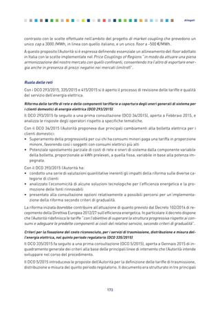contrasto con le scelte effettuate nell’ambito del progetto di market coupling che prevedono un
unico cap a 3000 /MWh, in linea con quello italiano, e un unico floor a -500 €/MWh.
A questo proposito l’Autorità si è espressa definendo essenziale un allineamento del floor adottato
in Italia con le scelte implementate nel Price Couplings of Regions “in modo da attuare una piena
armonizzazione del nostro mercato con quelli confinanti, consentendo tra l’altro di esportare ener-
gia anche in presenza di prezzi negativi nei mercati limitrofi”.
Ruolo delle reti
Con i DCO 293/2015, 335/2015 e 415/2015 si è aperto il processo di revisione delle tariffe e qualità
del servizio dell’energia elettrica.
Riforma delle tariffe di rete e delle componenti tariffarie a copertura degli oneri generali di sistema per
i clienti domestici di energia elettrica (DCO 293/2015)
Il DCO 293/2015 fa seguito a una prima consultazione (DCO 34/2015), aperta a Febbraio 2015, e
analizza le risposte degli operatori rispetto a specifiche tematiche.
Con il DCO 34/2015 l’Autorità proponeva due principali cambiamenti alla bolletta elettrica per i
clienti domestici:
• Superamento della progressività per cui chi ha consumi minori paga una tariffa in proporzione
minore, favorendo così i soggetti con consumi elettrici più alti
• Potenziale spostamento parziale di costi di rete e oneri di sistema dalla componente variabile
della bolletta, proporzionale ai kWh prelevati, a quella fissa, variabile in base alla potenza im-
pegnata.
Con il DCO 393/2015 l’Autorità ha:
• condotto una serie di valutazioni quantitative inerenti gli impatti della riforma sulle diverse ca-
tegorie di clienti
• analizzato l’economicità di alcune soluzioni tecnologiche per l’efficienza energetica e la pro-
mozione delle fonti rinnovabili
• presentato alla consultazione opzioni relativamente a possibili percorsi per un’implementa-
zione della riforma secondo criteri di gradualità.
La riforma iniziata dovrebbe contribuire all’attuazione di quanto previsto dal Decreto 102/2014 di re-
cepimento della Direttiva Europea 2012/27 sull’efficienza energetica. In particolare il decreto dispone
che l’Autorità ridefinisca le tariffe “con l’obiettivo di superare la struttura progressiva rispetto ai con-
sumi e adeguare le predette componenti ai costi del relativo servizio, secondo criteri di gradualità”.
Criteri per la fissazione del costo riconosciuto, per i servizi di trasmissione, distribuzione e misura del-
l’energia elettrica, nel quinto periodo regolatorio (DCO 335/2015)
Il DCO 335/2015 fa seguito a una prima consultazione (DCO 5/2015), aperta a Gennaio 2015 di in-
quadramento generale dei criteri alla base delle principali linee di intervento che l’Autorità intende
sviluppare nel corso del procedimento.
Il DCO 5/2015 introduceva le proposte dell’Autorità per la definizione delle tariffe di trasmissione,
distribuzione e misura del quinto periodo regolatorio. Il documento era strutturato in tre principali
173
Allegati
Allegati_vol Prop Riforma v8__ 16/09/15 15:19 Pagina 173
 