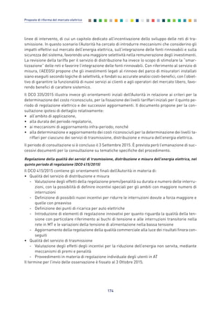 linee di intervento, di cui un capitolo dedicato all’incentivazione dello sviluppo delle reti di tra-
smissione. In questo scenario l’Autorità ha cercato di introdurre meccanismi che considerino gli
impatti effettivi sul mercato dell’energia elettrica, sull’integrazione delle fonti rinnovabili e sulla
sicurezza del sistema, favorendo una maggiore selettività nella remunerazione degli investimenti.
La revisione della tariffa per il servizio di distribuzione ha invece lo scopo di stimolare la “smar-
tizzazione” delle reti e favorire l’integrazione delle fonti rinnovabili. Con riferimento al servizio di
misura, l’AEEGSI propone che gli investimenti legati al rinnovo del parco di misuratori installati
siano eseguiti secondo logiche di selettività, e fondati su accurate analisi costi-benefici, con l’obiet-
tivo di garantire la funzionalità di nuovi servizi ai clienti e agli operatori del mercato libero, favo-
rendo benefici di carattere sistemico.
Il DCO 335/2015 illustra invece gli orientamenti inziali dell’Autorità in relazione ai criteri per la
determinazione del costo riconosciuto, per la fissazione dei livelli tariffari iniziali per il quinto pe-
riodo di regolazione elettrico e dei successivi aggiornamenti. Il documento propone per la con-
sultazione ipotesi di dettaglio relativamente:
• all’ambito di applicazione,
• alla durata del periodo regolatorio,
• ai meccanismi di aggiornamento infra-periodo; nonché
• alla determinazione e aggiornamento dei costi riconosciuti per la determinazione dei livelli ta-
riffari per ciascuno dei servizi di trasmissione, distribuzione e misura dell’energia elettrica.
Il periodo di consultazione si è concluso il 3 Settembre 2015. È prevista però l’emanazione di suc-
cessivi documenti per la consultazione su tematiche specifiche del procedimento.
Regolazione della qualità dei servizi di trasmissione, distribuzione e misura dell’energia elettrica, nel
quinto periodo di regolazione (DCO 415/2015)
Il DCO 415/2015 contiene gli orientamenti finali dell’Autorità in materia di:
• Qualità del servizio di distribuzione e misura
- Valutazione degli effetti della regolazione premi/penalità su durata e numero delle interru-
zioni, con la possibilità di definire incentivi speciali per gli ambiti con maggiore numero di
interruzioni
- Definizione di possibili nuovi incentivi per ridurre le interruzioni dovute a forza maggiore e
quelle con preavviso
- Definizione dei punti di ricarica per auto elettriche
- Introduzione di elementi di regolazione innovativi per quanto riguarda la qualità della ten-
sione con particolare riferimento ai buchi di tensione e alle interruzioni transitorie nella
rete in MT e le variazioni della tensione di alimentazione nella bassa tensione
- Aggiornamento della regolazione della qualità commerciale alla luce dei risultati finora con-
seguiti
• Qualità del servizio di trasmissione
- Valutazione degli effetti degli incentivi per la riduzione dell’energia non servita, mediante
meccanismi di premi e penalità
- Provvedimenti in materia di regolazione individuale degli utenti in AT
Il termine per l’invio delle osservazione è fissato al 3 Ottobre 2015.
174
Proposte di riforma del mercato elettrico
Allegati_vol Prop Riforma v8__ 16/09/15 15:19 Pagina 174
 