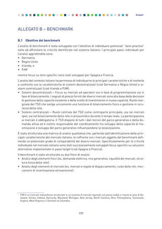 ALLEGATO B – BENCHMARK
B.1 Obiettivo del benchmark
L’analisi di benchmark è stata sviluppata con l’obiettivo di individuare potenziali “best-practice”
volte ad affrontare le criticità identificate nel sistema italiano. I principali paesi individuati per
l’analisi approfondita sono:
• Germania
• Regno Unito
• Irlanda; e
• PJM1
mentre focus su temi specifici sono stati sviluppati per Spagna e Francia.
L’analisi del contesto italiano ha permesso di individuarne le principali caratteristiche e di metterle
a confronto con le caratteristiche di sistemi decentralizzati (cioè Germania e Regno Unito) e si-
stemi centralizzati (cioè Irlanda e PJM):
• Sistemi decentralizzati – Focus su mercati ed operatori sia in fase di programmazione sia in
fase di bilanciamento. I segnali di prezzo forniti dai diversi mercati sono alla base delle decisioni
di gestione della capacità esistente e delle scelte di investimento in nuova capacità. Ruolo mar-
ginale del TSO che svolge unicamente una funzione di bilanciamento fisico e gestione in sicu-
rezza della rete.
• Sistemi centralizzati – Ruolo centrale del TSO come controparte principale, sia nei mercati
spot, sia nel bilanciamento della rete in prossimità e durante il tempo reale. La partecipazione
ai mercati è obbligatoria. Il TSO dispone di tutti i dati tecnici del parco generativo e della do-
manda attiva ed è inoltre responsabile del coordinamento tra sviluppo della capacità di tra-
smissione e sviluppo del parco generativo influenzandone la localizzazione.
È stata strutturata una matrice di analisi qualitativa che, partendo dall’identificazione delle prin-
cipali caratteristiche del mercato italiano, le raffronta con i mercati oggetto del benchmark defi-
nendo un potenziale grado di comparabilità dei diversi mercati. Specificatamente per le criticità
individuate nel mercato italiano sono stati successivamente sviluppati focus specifici su soluzioni
alternative implementate in paesi target (cioè Spagna e Francia).
Il benchmark è stato strutturato su due filoni di analisi:
• Analisi degli elementi fisici (es. domanda elettrica, mix generativo, liquidità dei mercati, strut-
tura fisica della rete)
• Analisi degli elementi di mercato (es. mercati e regole di dispacciamento, ruolo delle reti, mec-
canismi di incentivazione ed esenzione).
177
Allegati
1
PJM è un mercato statunitense strutturato in un insieme di mercati regionali con prezzi nodali e riveste le aree di De-
laware, Illinois, Indiana, Kentucky, Maryland, Michigan, New Jersey, North Carolina, Ohio, Pennsylvania, Tennessee,
Virginia, West Virginia e il Distretto di Columbia.
Allegati_vol Prop Riforma v8__ 16/09/15 15:19 Pagina 177
 