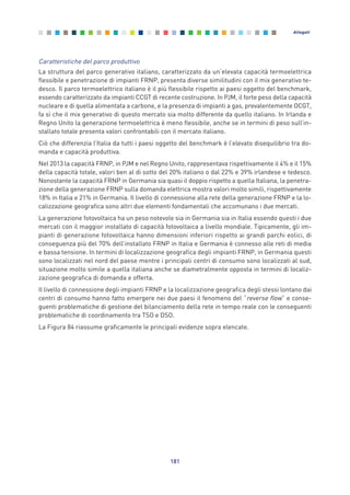 Caratteristiche del parco produttivo
La struttura del parco generativo italiano, caratterizzato da un’elevata capacità termoelettrica
flessibile e penetrazione di impianti FRNP, presenta diverse similitudini con il mix generativo te-
desco. Il parco termoelettrico italiano è il più flessibile rispetto ai paesi oggetto del benchmark,
essendo caratterizzato da impianti CCGT di recente costruzione. In PJM, il forte peso della capacità
nucleare e di quella alimentata a carbone, e la presenza di impianti a gas, prevalentemente OCGT,
fa sì che il mix generativo di questo mercato sia molto differente da quello italiano. In Irlanda e
Regno Unito la generazione termoelettrica è meno flessibile, anche se in termini di peso sull’in-
stallato totale presenta valori confrontabili con il mercato italiano.
Ciò che differenzia l’Italia da tutti i paesi oggetto del benchmark è l’elevato disequilibrio tra do-
manda e capacità produttiva.
Nel 2013 la capacità FRNP, in PJM e nel Regno Unito, rappresentava rispettivamente il 4% e il 15%
della capacità totale, valori ben al di sotto del 20% italiano o dal 22% e 39% irlandese e tedesco.
Nonostante la capacità FRNP in Germania sia quasi il doppio rispetto a quella Italiana, la penetra-
zione della generazione FRNP sulla domanda elettrica mostra valori molto simili, rispettivamente
18% in Italia e 21% in Germania. Il livello di connessione alla rete della generazione FRNP e la lo-
calizzazione geografica sono altri due elementi fondamentali che accomunano i due mercati.
La generazione fotovoltaica ha un peso notevole sia in Germania sia in Italia essendo questi i due
mercati con il maggior installato di capacità fotovoltaica a livello mondiale. Tipicamente, gli im-
pianti di generazione fotovoltaica hanno dimensioni inferiori rispetto ai grandi parchi eolici, di
conseguenza più del 70% dell’installato FRNP in Italia e Germania è connesso alle reti di media
e bassa tensione. In termini di localizzazione geografica degli impianti FRNP, in Germania questi
sono localizzati nel nord del paese mentre i principali centri di consumo sono localizzati al sud,
situazione molto simile a quella italiana anche se diametralmente opposta in termini di localiz-
zazione geografica di domanda e offerta.
Il livello di connessione degli impianti FRNP e la localizzazione geografica degli stessi lontano dai
centri di consumo hanno fatto emergere nei due paesi il fenomeno del “reverse flow” e conse-
guenti problematiche di gestione del bilanciamento della rete in tempo reale con le conseguenti
problematiche di coordinamento tra TSO e DSO.
La Figura 84 riassume graficamente le principali evidenze sopra elencate.
181
Allegati
Allegati_vol Prop Riforma v8__ 16/09/15 15:19 Pagina 181
 