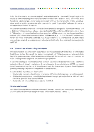Italia. La differente localizzazione geografica della Germania (al centro dell’Europa) rispetto al-
l’Italia (a conformazione peninsulare) fa si che l’intero sistema elettrico possa beneficiare della
flessibilità o dell’energia a minor costo dai mercati limitrofi. Contrariamente, in Italia una situa-
zione simile si verifica unicamente nella zona nord, e non è “esportabile” nel resto del paese a
causa dei vincoli interni di transito.
Un ulteriore aspetto di interesse è il livello di tensione della rete gestito rispettivamente da TSO
e DSO in un’ottica di sviluppo attuale e potenziale della GD e gestione del bilanciamento. In Italia
il TSO gestisce reti con un livello di tensione superiore a 20 kV, mentre nei paesi oggetto del ben-
chmark il TSO gestisce reti con tensione fino a 138 kV in PJM, o 110 kV in Germania e Irlanda. In-
feriore è il livello di tensione gestito dal TSO, maggiori saranno le potenzialità di sfruttamento di
una parte più ampia di generazione per il bilanciamento (al netto di un potenziale coinvolgimento
del DSO).
B.4 Struttura dei mercati e dispacciamento
I mercati analizzati possono essere classificati in centralizzati (cioè PJM e Irlanda) e decentralizzati
(cioè Regno Unito e Germania). Nei sistemi centralizzati è il TSO a ricoprire un ruolo centrale in
fase di programmazione e bilanciamento mentre in quelli decentralizzati i mercati ricoprono un
ruolo chiave grazie ai segnali di prezzo forniti agli operatori.
Il sistema italiano può essere considerato come un sistema ibrido con caratteristiche tipiche sia
dei sistemi decentralizzati – piattaforme di mercato gestite da operatori diversi dal TSO con elevati
volumi movimentati sui mercati di bilanciamento – sia dei sistemi centralizzati – dispacciamento
punto a punto degli impianti in tempo reale da parte del TSO.
L’analisi è stata impostata per macro-aree:
• Struttura dei mercati – classificabile in funzione dell’orizzonte temporale e prodotti negoziati
• Regole di dispacciamento – modalità di vendita dell’energia, partecipazione ai mercati, mec-
canismi di gestione degli sbilanciamenti
• Ruolo delle reti e modalità di cooperazione TSO-DSO
Struttura dei mercati
Una descrizione della strutturazione dei mercati in base a prodotti, orizzonte temporale di nego-
ziazione e finalità affrontate da ogni mercato è rappresentata nella Tabella 17.
184
Proposte di riforma del mercato elettrico
Allegati_vol Prop Riforma v8__ 16/09/15 15:19 Pagina 184
 