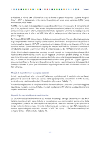 è massima. Il MGP e il MI sono mercati in cui si forma un prezzo marginale (“System Marginal
Price” – SMP) in Italia zonale, in Germania, Regno Unito e Irlanda unico nazionale. PJM è l’unico
mercato con prezzi nodali.
Nel MB e nei mercati della capacità di riserva di breve termine, il meccanismo di formazione del
prezzo è il pay-as-bid. In tutti i mercati dell’energia analizzati sono presenti vincoli al prezzo mas-
simo positivo e negativo offerto, ma solamente in Italia è presente un limite di prezzo pari a zero
per la presentazione di offerte su MGP, MI e MB. In Italia non sono infatti permesse offerte a
prezzo negativo.
Da Febbraio 2015 il MGP italiano è parte dell’algoritmo di coupling con Francia e Austria in aggiunta
al già implementato market coupling con la Slovenia. In Germania e Regno Unito l’algoritmo di
market coupling riguarda MGP e MI comportando un maggior allineamento dei prezzi dell’energia
su questi mercati. L’ampliamento del coupling del mercato MGP in Italia ripropone la tematica di
introduzione dei prezzi negativi in un’ottica di omogeneizzazione del MGP con i mercati limitrofi.
L’Italia è inoltre l’unico paese dove non sono presenti mercati per la negoziazione di capacità di
riserva di breve termine ma possono essere negoziati unicamente prodotti energia nei mercati
spot. In tutti i mercati analizzati, ad eccezione dell’Italia, viene infatti negoziata capacità di riserva
nel D-1. Il mercato della capacità di riserva di breve termine viene gestito dal TSO per l’approvvi-
gionamento di Riserva Terziaria in Regno Unito e Germania, e per l’attivazione della capacità di
riserva baseload o di picco, precedentemente approvvigionata nei mercati di medio termine, in
PJM e Irlanda.
Mercati di medio termine – Energia e Capacità
In tutti i paesi analizzati ad eccezione dell’Italia sono previsti mercati di medio termine per la ne-
goziazione di capacità di riserva. La capacità viene approvvigionata annualmente in PJM e Irlanda,
e mensilmente e settimanalmente in Regno Unito e Germania (Tabella 19).
In termini di negoziazione di energia a termine, Germania e Regno Unito sono i paesi con maggiore
liquidità sui mercati a termine. In Italia, i mercati regolati come MTE hanno una liquidità inferiore
rispetto a quelli non regolati.
Liquidità dei mercati di breve e medio termine
Da un’analisi dei volumi movimentati sui mercati dell’energia emerge il notevole peso del MGP
italiano rispetto agli altri paesi. In Italia le contrattazioni sono concentrate il giorno prima della
consegna fisica, mentre nei paesi oggetto del benchmark i mercati a termine e quelli prossimi al
tempo reale rivestono un ruolo rilevante. In Germania, ad esempio, per ogni TWh negoziato nei
mercati a pronti vengono negoziati a termine circa 22 TWh, contro i 12 TWh a termine rinegoziati
in Regno Unito e i 2 TWh in Italia (Tabella 20).
187
Allegati
Allegati_vol Prop Riforma v8__ 16/09/15 15:19 Pagina 187
 