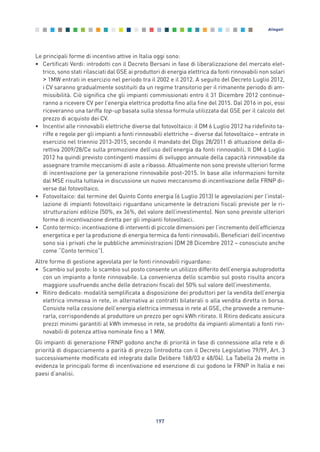 Le principali forme di incentivo attive in Italia oggi sono:
• Certificati Verdi: introdotti con il Decreto Bersani in fase di liberalizzazione del mercato elet-
trico, sono stati rilasciati dal GSE ai produttori di energia elettrica da fonti rinnovabili non solari
> 1MW entrati in esercizio nel periodo tra il 2002 e il 2012. A seguito del Decreto Luglio 2012,
i CV saranno gradualmente sostituiti da un regime transitorio per il rimanente periodo di am-
missibilità. Ciò significa che gli impianti commissionati entro il 31 Dicembre 2012 continue-
ranno a ricevere CV per l’energia elettrica prodotta fino alla fine del 2015. Dal 2016 in poi, essi
riceveranno una tariffa top-up basata sulla stessa formula utilizzata dal GSE per il calcolo del
prezzo di acquisto dei CV.
• Incentivi alle rinnovabili elettriche diverse dal fotovoltaico: il DM 6 Luglio 2012 ha ridefinito ta-
riffe e regole per gli impianti a fonti rinnovabili elettriche – diverse dal fotovoltaico – entrate in
esercizio nel triennio 2013-2015, secondo il mandato del Dlgs 28/2011 di attuazione della di-
rettiva 2009/28/Ce sulla promozione dell’uso dell’energia da fonti rinnovabili. Il DM 6 Luglio
2012 ha quindi previsto contingenti massimi di sviluppo annuale della capacità rinnovabile da
assegnare tramite meccanismi di aste a ribasso. Attualmente non sono previste ulteriori forme
di incentivazione per la generazione rinnovabile post-2015. In base alle informazioni fornite
dal MSE risulta tuttavia in discussione un nuovo meccanismo di incentivazione delle FRNP di-
verse dal fotovoltaico.
• Fotovoltaico: dal termine del Quinto Conto energia (6 Luglio 2013) le agevolazioni per l’instal-
lazione di impianti fotovoltaici riguardano unicamente le detrazioni fiscali previste per le ri-
strutturazioni edilizie (50%, ex 36%, del valore dell’investimento). Non sono previste ulteriori
forme di incentivazione diretta per gli impianti fotovoltaici.
• Conto termico: incentivazione di interventi di piccole dimensioni per l’incremento dell’efficienza
energetica e per la produzione di energia termica da fonti rinnovabili. Beneficiari dell’incentivo
sono sia i privati che le pubbliche amministrazioni (DM 28 Dicembre 2012 – conosciuto anche
come “Conto termico”).
Altre forme di gestione agevolata per le fonti rinnovabili riguardano:
• Scambio sul posto: lo scambio sul posto consente un utilizzo differito dell’energia autoprodotta
con un impianto a fonte rinnovabile. La convenienza dello scambio sul posto risulta ancora
maggiore usufruendo anche delle detrazioni fiscali del 50% sul valore dell’investimento.
• Ritiro dedicato: modalità semplificata a disposizione dei produttori per la vendita dell’energia
elettrica immessa in rete, in alternativa ai contratti bilaterali o alla vendita diretta in borsa.
Consiste nella cessione dell’energia elettrica immessa in rete al GSE, che provvede a remune-
rarla, corrispondendo al produttore un prezzo per ogni kWh ritirato. Il Ritiro dedicato assicura
prezzi minimi garantiti al kWh immesso in rete, se prodotto da impianti alimentati a fonti rin-
novabili di potenza attiva nominale fino a 1 MW.
Gli impianti di generazione FRNP godono anche di priorità in fase di connessione alla rete e di
priorità di dispacciamento a parità di prezzo (introdotta con il Decreto Legislativo 79/99, Art. 3
successivamente modificato ed integrato dalle Delibere 168/03 e 48/04). La Tabella 26 mette in
evidenza le principali forme di incentivazione ed esenzione di cui godono le FRNP in Italia e nei
paesi d’analisi.
197
Allegati
Allegati_vol Prop Riforma v8__ 16/09/15 15:19 Pagina 197
 