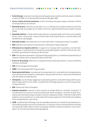 • Conto Energia: sistema di incentivazione della generazione elettrica da fonte solare introdotto
in Italia nel 2005, con il Decreto Ministeriale del 28 luglio 2005
• Curva / ordine di merito economico: criterio sulla base del quale vengono ordinate le offerte
di energia elettrica sul mercato
• Domanda di picco: identifica un periodo in cui ci si attende che la potenza elettrica sia fornita
per un periodo prolungato ad un livello di fornitura significativamente più elevato di quello
medio.
• Domanda elettrica: il totale dell’energia elettrica consumata dagli utenti finali, più le perdite
di rete, meno i consumi per i servizi ausiliari delle unità di generazione e consumi delle unità
idroelettriche a pompaggio
• Domanda residua: domanda elettrica al netto dell’import e della generazione rinnovabile
• DSO: Operatore del sistema di distribuzione o Distribution System Operator
• Efficienza di un impianto elettrico: il rapporto tra l’energia elettrica prodotta a morsetti del-
l’alternatore e l’assorbimento di energia da combustibile (potere calorifico inferiore del com-
bustibile), generalmente espressa in percentuale
• EOH: Ore operative equivalenti o Equivalent Operanting Hours, ore effettive di operatività di un
impianto rispetto alle ore disponibili dell’anno (8.760)
• Errore di forecasting: differenza tra programmazione della generazione / carico ed effettivo
immesso / prelevato
• FER: Fonti Energetiche Rinnovabili
• FRNP: Fonti Rinnovabili Non Programmabili
• Generazione distribuita: la produzione di energia elettrica in unità elettriche di autoproduzione
di piccole dimensioni disperse o localizzate in più punti del territorio e allacciate direttamente
alla rete elettrica di distribuzione
• Grid parity: una tecnologia raggiunge la grid parity quando il costo dell’energia elettrica pro-
dotta (meglio definito come LCOE, Levelized Cost of Energy) equivale al costo di acquisto del-
l’energia elettrica
• GSE: Gestore dei Servizi Energetici
• Imprese energivore: imprese a forte consumo di energia elettrica. L’azienda “energivora” è
ora identificata non solo sul consumo assoluto dei vettori energetici, ma anche in base all’in-
cidenza del costo dell’energia sul proprio volume complessivo d’affari. Il Decreto 5 Aprile 2013
stabilisce che le aziende con un costo totale dell’energia superiore al 3% del fatturato abbiano
diritto ad agevolazioni sulle accise.
• LCOE: Levelized Cost Of Energy, costi che dovrebbe assumersi un investitore ipotizzando la co-
stanza della quantità e dei costi di produzione. In sostanza il tasso di attualizzazione utilizzato
nel calcolo del LCOE riflette il ritorno sul capitale investito in assenza di specifici rischi tecno-
logici o di mercato (International Energy Agency)
206
Proposte di riforma del mercato elettrico
Allegati_vol Prop Riforma v8__ 16/09/15 15:19 Pagina 206
 