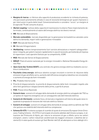 • Margine di riserva: si riferisce alla capacità di produzione eccedente la richiesta di potenza,
che può essere prontamente attivata in caso di necessità (emergenze per guasti improvvisi o
per interruzioni in parte delle linee). Convenzionalmente si considera “sicuro” un margine al
di sopra del 7% del consumo di picco.
• Market coupling: l’utilizzo della capacità di trasmissione tra diversi Paesi implicitamente de-
terminato, contestualmente al valore dell’energia elettrica nei diversi mercati
• MB: Mercato di Bilanciamento
• Mercato contendibile: mercato disponibile per la generazione termoelettrica calcolato come
deltra tra domanda, import netto e generazione rinnovabile
• MGP: Mercato del Giorno Prima
• MI: Mercato Infragiornaliero
• Mothballing: mettere temporaneamente fuori servizio attrezzature e impianti salvaguardan-
done l’integrità, per poterli riavviare rapidamente in caso di necessità, permettendo all’impresa
di risparmiare i costi operativi (Istituto per la competitività, iCOM)
• MSD: Mercato dei Servizi di Dispacciamento
• NREAP: Piano di azione nazionale per le energie rinnovabili o National Renewable Energy Ac-
tion Plan
• Open Cycle Gas Turbine (OCGT): una centrale che genera energia elettrica mediante una tur-
bina a combustione
• Pacchetto clima energia: definisce obiettivi europei vincolanti in termini di riduzione delle
emissioni di gas ad effetto serra, aumento dell’efficienza energetica (obiettivo non vincolante),
e aumento di energia da fonti rinnovabili
• PIL: Prodotto Interno Lordo
• Priorità di dispacciamento: la priorità di dispacciamento delle fonti rinnovabili rispetto alle
altre fonti garantisce il dispacciamento delle prime, a parità di prezzo
• PUN: Prezzo Unico Nazionale
• Scenario base: scenario di sviluppo della domanda di energia elettrica sviluppato dal TSO su
un’ipotesi di risparmio energetico con un conseguente calo dell’intensità elettrica
• Scenario di riferimento: contesto fisico, di mercato e regolatorio all’interno del quale viene in-
quadrata la proposta di revisione del mercato elettrico italiano
• Scenario di sviluppo: scenario di sviluppo della domanda di energia elettrica definito dal TSO
che ipotizza una stabilità dell’intensità elettrica complessiva
• Schema EU-ETS: Il sistema europeo di scambio di quote di emissione (European Union Emis-
sions Trading Scheme - EU ETS) è il principale strumento adottato dall’Unione europea, in at-
tuazione del Protocollo di Kyoto, per ridurre le emissioni di gas a effetto serra nei settori
energivori, ovvero i settori industriali caratterizzati da maggiori emissioni. L’obiettivo del si-
stema EU-è stato quello di aiutare gli Stati Membri dell’UE ad adempiere ai loro obblighi di li-
207
Allegati
Allegati_vol Prop Riforma v8__ 16/09/15 15:19 Pagina 207
 