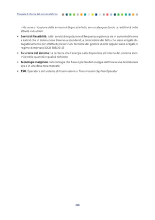 mitazione o riduzione delle emissioni di gas ad effetto serra salvaguardando la redditività delle
attività industriali
• Servizi di flessibilità: tutti i servizi di regolazione di frequenza e potenza sia in aumento (riserva
a salire) che in diminuzione (riserva a scendere), a prescindere dal fatto che siano erogati ob-
bligatoriamente per effetto di prescrizioni tecniche del gestore di rete oppure siano erogati in
regime di mercato (DCO 508/2012)
• Sicurezza del sistema: la certezza che l’energia sarà disponibile all’interno del sistema elet-
trico nelle quantità e qualità richieste
• Tecnologia marginale: la tecnologia che fissa il prezzo dell’energia elettrica in una determinata
ora e in una data zona mercato
• TSO: Operatore del sistema di trasmissione o Transmission System Operator
208
Proposte di riforma del mercato elettrico
Allegati_vol Prop Riforma v8__ 16/09/15 15:19 Pagina 208
 