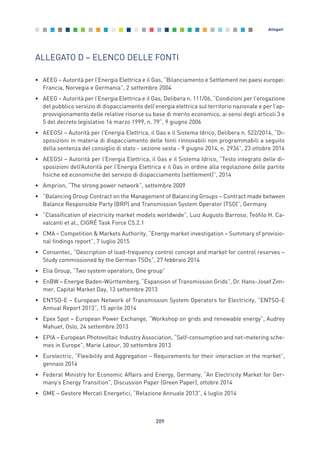 ALLEGATO D – ELENCO DELLE FONTI
• AEEG – Autorità per l’Energia Elettrica e il Gas, “Bilanciamento e Settlement nei paesi europei:
Francia, Norvegia e Germania”, 2 settembre 2004
• AEEG – Autorità per l’Energia Elettrica e il Gas, Delibera n. 111/06, “Condizioni per l’erogazione
del pubblico servizio di dispacciamento dell’energia elettrica sul territorio nazionale e per l’ap-
provvigionamento delle relative risorse su base di merito economico, ai sensi degli articoli 3 e
5 del decreto legislativo 16 marzo 1999, n. 79”, 9 giugno 2006
• AEEGSI – Autorità per l’Energia Elettrica, il Gas e il Sistema Idrico, Delibera n. 522/2014, “Di-
sposizioni in materia di dispacciamento delle fonti rinnovabili non programmabili a seguito
della sentenza del consiglio di stato - sezione sesta - 9 giugno 2014, n. 2936”, 23 ottobre 2014
• AEEGSI – Autorità per l’Energia Elettrica, il Gas e il Sistema Idrico, “Testo integrato delle di-
sposizioni dell’Autorità per l’Energia Elettrica e il Gas in ordine alla regolazione delle partite
fisiche ed economiche del servizio di dispacciamento (settlement)”, 2014
• Amprion, “The strong power network”, settembre 2009
• “Balancing Group Contract on the Management of Balancing Groups – Contract made between
Balance Responsible Party (BRP) and Transmission System Operator (TSO)”, Germany
• “Classification of electricity market models worldwide”, Luiz Augusto Barroso, Teófilo H. Ca-
valcanti et al., CIGRÉ Task Force C5.2.1
• CMA – Competition & Markets Authority, “Energy market investigation – Summary of provisio-
nal findings report”, 7 luglio 2015
• Consentec, “Description of load-frequency control concept and market for control reserves –
Study commissioned by the German TSOs”, 27 febbraio 2014
• Elia Group, “Two system operators, One group”
• EnBW – Energie Baden-Württemberg, “Expansion of Transmission Grids”, Dr. Hans-Josef Zim-
mer, Capital Market Day, 13 settembre 2013
• ENTSO-E – European Network of Transmission System Operators for Electricity, “ENTSO-E
Annual Report 2013”, 15 aprile 2014
• Epex Spot – European Power Exchange, “Workshop on grids and renewable energy”, Audrey
Mahuet, Oslo, 24 settembre 2013
• EPIA – European Photovoltaic Industry Association, “Self-consumption and net-metering sche-
mes in Europe”, Marie Latour, 30 settembre 2013
• Eurelectric, “Flexibility and Aggregation – Requirements for their interaction in the market”,
gennaio 2014
• Federal Ministry for Economic Affairs and Energy, Germany, “An Electricity Market for Ger-
many’s Energy Transition”, Discussion Paper (Green Paper), ottobre 2014
• GME – Gestore Mercati Energetici, “Relazione Annuale 2013”, 4 luglio 2014
209
Allegati
Allegati_vol Prop Riforma v8__ 16/09/15 15:19 Pagina 209
 