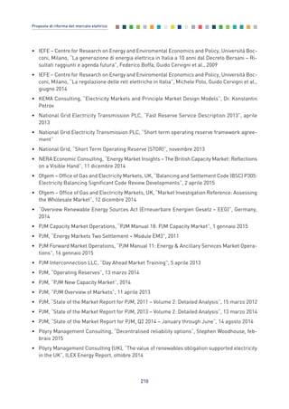 • IEFE – Centre for Research on Energy and Enviromental Economics and Policy, Università Boc-
coni, Milano, “La generazione di energia elettrica in Italia a 10 anni dal Decreto Bersani – Ri-
sultati raggiunti e agenda futura”, Federico Boffa, Guido Cervigni et al., 2009
• IEFE – Centre for Research on Energy and Enviromental Economics and Policy, Università Boc-
coni, Milano, “La regolazione delle reti elettriche in Italia”, Michele Polo, Guido Cervigni et al.,
giugno 2014
• KEMA Consulting, “Electricity Markets and Principle Market Design Models”, Dr. Konstantin
Petrov
• National Grid Electricity Transmission PLC, “Fast Reserve Service Description 2013”, aprile
2013
• National Grid Electricity Transmission PLC, “Short term operating reserve framework agree-
ment”
• National Grid, “Short Term Operating Reserve (STOR)”, novembre 2013
• NERA Economic Consulting, “Energy Market Insights – The British Capacity Market: Reflections
on a Visible Hand”, 11 dicembre 2014
• Ofgem – Office of Gas and Electricity Markets, UK, “Balancing and Settlement Code (BSC) P305:
Electricity Balancing Significant Code Review Developments”, 2 aprile 2015
• Ofgem – Office of Gas and Electricity Markets, UK, “Market Investigation Reference: Assessing
the Wholesale Market”, 12 dicembre 2014
• “Overview Renewable Energy Sources Act (Erneuerbare Energien Gesetz – EEG)”, Germany,
2014
• PJM Capacity Market Operations, “PJM Manual 18: PJM Capacity Market”, 1 gennaio 2015
• PJM, “Energy Markets Two Settlement – Module EM3”, 2011
• PJM Forward Market Operations, “PJM Manual 11: Energy & Ancillary Services Market Opera-
tions”, 16 gennaio 2015
• PJM Interconnection LLC, “Day Ahead Market Training”, 5 aprile 2013
• PJM, “Operating Reserves”, 13 marzo 2014
• PJM, “PJM New Capacity Market”, 2014
• PJM, “PJM Overview of Markets”, 11 aprile 2013
• PJM, “State of the Market Report for PJM, 2011 – Volume 2: Detailed Analysis”, 15 marzo 2012
• PJM, “State of the Market Report for PJM, 2013 – Volume 2: Detailed Analysis”, 13 marzo 2014
• PJM, “State of the Market Report for PJM, Q2 2014 – January through June”, 14 agosto 2014
• Pöyry Management Consulting, “Decentralised reliability options”, Stephen Woodhouse, feb-
braio 2015
• Pöyry Management Consulting (UK), “The value of renewables obligation supported electricity
in the UK”, ILEX Energy Report, ottobre 2014
210
Proposte di riforma del mercato elettrico
Allegati_vol Prop Riforma v8__ 16/09/15 15:19 Pagina 210
 
