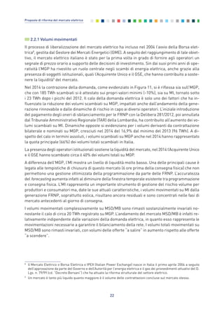 2.2.1 Volumi movimentati
Il processo di liberalizzazione del mercato elettrico ha incluso nel 2004 l’avvio della Borsa elet-
trica8
, gestita dal Gestore dei Mercati Energetici (GME). A seguito del raggiungimento di tale obiet-
tivo, il mercato elettrico italiano è stato per la prima volta in grado di fornire agli operatori un
segnale di prezzo orario a supporto delle decisioni di investimento. Sin dai suoi primi anni di ope-
ratività l’MGP ha rivestito un ruolo centrale negli scambi di energia elettrica, anche grazie alla
presenza di soggetti istituzionali, quali l’Acquirente Unico e il GSE, che hanno contribuito a soste-
nere la liquidità9
del mercato.
Nel 2014 la contrazione della domanda, come evidenziato in Figura 11, si è riflessa sia sull’MGP,
che con 185 TWh scambiati si è attestato sui propri valori minimi (-10%), sia su MI, tornato sotto
i 23 TWh dopo i picchi del 2012. Il calo della domanda elettrica è solo uno dei fattori che ha in-
fluenzato la riduzione dei volumi scambiati su MGP, impattati anche dall’andamento della gene-
razione rinnovabile e dalle dinamiche di rischio in capo ai diversi operatori. L’iniziale introduzione
del pagamento degli oneri di sbilanciamento per le FRNP con la Delibera 281/2012, poi annullata
dal Tribunale Amministrativo Regionale (TAR) della Lombardia, ha contribuito all’aumento dei vo-
lumi scambiati su MI. Dinamiche opposte si evidenziano per i volumi derivanti da contrattazione
bilaterale e nominati su MGP, cresciuti nel 2014 del 16,9% dal minimo del 2013 (96 TWh). A di-
spetto del calo in termini assoluti, i volumi scambiati su MGP anche nel 2014 hanno rappresentato
la quota principale (66%) dei volumi totali scambiati in Italia.
La presenza degli operatori istituzionali sostiene la liquidità del mercato, nel 2014 l’Acquirente Unico
e il GSE hanno scambiato circa il 40% dei volumi totali su MGP.
A differenza dell’MGP, l’MI mostra un livello di liquidità molto basso. Una delle principali cause è
legata alle tempistiche di chiusura di questo mercato (6 ore prima della consegna fisica) che non
permettono una gestione ottimizzata della programmazione da parte delle FRNP. L’accuratezza
del forecasting aumenta infatti al diminuire della finestra temporale esistente tra programmazione
e consegna fisica. L’MI rappresenta un importante strumento di gestione del rischio volume per
produttori e consumatori ma, date le sue attuali caratteristiche, i volumi movimentati su MI dalla
generazione FRNP, soprattutto eolica, risultano ancora residuali e sono concentrati nelle fasi di
mercato antecedenti al giorno di consegna.
I volumi movimentati complessivamente su MSD/MB sono rimasti sostanzialmente invariati no-
nostante il calo di circa 20 TWh registrato su MGP. L’andamento del mercato MSD/MB è infatti re-
lativamente indipendente dalle variazioni della domanda elettrica, in quanto esso rappresenta le
movimentazioni necessarie a garantire il bilanciamento della rete. I volumi totali movimentati su
MSD/MB sono rimasti invariati, con volumi delle offerte “a salire” in aumento rispetto alle offerte
“a scendere”.
22
Proposte di riforma del mercato elettrico
8
ll Mercato Elettrico o Borsa Elettrica o IPEX (Italian Power Exchange) nasce in Italia il primo aprile 2004 a seguito
dell’approvazione da parte del Governo e dell’Autorità per l’energia elettrica e il gas dei provvedimenti attuativi del D.
Lgs. n. 79/99 (cd. “Decreto Bersani”) che ha attuato la riforma strutturale del settore elettrico.
9
Un mercato è tanto più liquido quanto maggiore è il volume delle contrattazioni concluse sul mercato stesso.
2_vol Prop Riforma 8.5__ 16/09/15 15:11 Pagina 22
 