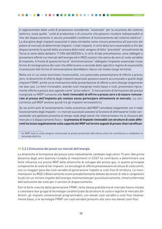 2.2.2 Evoluzione dei prezzi sui mercati dell’energia
Le dinamiche di formazione del prezzo sono notevolmente cambiate negli ultimi 15 anni. Nel primo
decennio degli anni duemila l’ondata di investimenti in CCGT ha contribuito a determinare una
forte influenza sul prezzo MGP delle dinamiche di sviluppo del prezzo gas, in quanto principale
componente di costo di tali impianti. Le tecnologie di offerta presentavano strutture di costo simili,
con un maggior peso dei costi variabili di generazione rispetto ai costi fissi di struttura. Le movi-
mentazioni su MSD e Bilanciamento erano prevalentemente dettate da vincoli di rete e congestioni
locali con un minore impatto dell’energia movimentata per puro bilanciamento, trend confermato
dall’evoluzione dei costi per il servizio di dispacciamento.
Con la forte crescita della generazione FRNP, nella stessa piattaforma di mercato hanno iniziato
a coesistere due gruppi di tecnologie caratterizzate da strutture di costo e logiche di mercato dif-
ferenti: gli impianti convenzionali programmabili, con elevati costi variabili e costi fissi relativa-
mente bassi, e le tecnologie FRNP con costi variabili prossimi allo zero ma elevati costi fissi.
25
Capitolo 2
è rappresentato dalle unità di produzione considerate “essenziali” per la sicurezza del sistema
elettrico, ossia quelle “unità di produzione o di consumo che possono risultare indispensabili ai
fine del dispacciamento in alcune prevedibili condizioni di funzionamento del sistema elettrico”.
La disciplina degli impianti essenziali è stata introdotta come misura preventiva all’esercizio del
potere di mercato di determinati impianti. I citati impianti, in virtù della loro essenzialità ai fini del
dispacciamento (e quindi della sicurezza della rete), vengono di fatto “precettati” annualmente da
Terna ai sensi della delibera 111/06 dell’AEEGSI e, in virtù di tale precettazione, sono obbligati a
presentare offerte sui mercati dell’energia ed in MSD a prezzi che vanno da zero al costo variabile
di impianto. A fronte di questa forma di “amministrazione” obbligata l’impianto essenziale riceve
forme di reintegrazione dei costi che differiscono a seconda dello specifico regime di essenzialità
riconosciuto (tali forme di remunerazione dovrebbero ridursi nel medio-lungo termine).
Nelle ore in cui viene esercitata l’essenzialità, con potenziale presentazione di offerte a prezzo
zero, le dinamiche di offerta degli impianti essenziali possono essere accumunate a quelle degli
impianti FRNP, anche se la motivazione delle presentazione di offerte a zero diverge largamente
nei due casi. Le fonti rinnovabili, avendo costi marginali molto bassi o nulli, presentano tipica-
mente offerte a prezzo zero agendo come “price takers”. Il meccanismo di formazione del prezzo
marginale su MGP2
consente alle fonti rinnovabili di offrire a prezzo zero e di essere remune-
rate al prezzo dell’impianto più costoso senza partecipare attivamente al mercato. La con-
correnza sull’MGP avviene quindi tra gli impianti termoelettrici.
Se nei primi anni di funzionamento l’esito economico dell’MGP coincideva largamente con il reale
funzionamento degli impianti – e i mercati successivi avevano la funzione di ottimizzarne l’esito con-
sentendo una gestione prossima al tempo reale degli eventi che intercorrevano tra la chiusura del
mercato e il dispacciamento fisico – la presenza di impianti rinnovabili con strutture di costo diffe-
rentihaincisonegativamentesullacapacitàdelMGPnelforniresegnalidiprezzochiariedefficaci.
2
Su MGP tutte le unità vengono remunerate al prezzo presentato dall’ultima unità che contribuisce a soddisfare la
domanda elettrica
2_vol Prop Riforma 8.5__ 16/09/15 15:11 Pagina 25
 