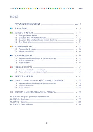 3
Indice
INDICE
PREFAZIONE E RINGRAZIAMENTI ...................................................................... pag 5
1. INTRODUZIONE .................................................................................................... » 9
2. CONTESTO DI MERCATO ...................................................................................... » 11
2.1 Principali trend di mercato .................................................................................... » 11
2.2 Evoluzione delle dinamiche di mercato.................................................................. » 21
2.3 Evoluzione della bolletta elettrica e dei costi di sistema ...................................... » 29
2.4 Aree di intervento.................................................................................................... » 31
3. SCENARIO EVOLUTIVO ........................................................................................ » 35
3.1 Fondamentali di mercato........................................................................................ » 36
3.2 Regolazione europea .............................................................................................. » 46
4. QUADRO REGOLATORIO ...................................................................................... » 55
4.1 Regole di dispacciamento e partecipazione ai mercati.......................................... » 55
4.2 Struttura dei mercati .............................................................................................. » 57
4.3 Ruolo delle reti........................................................................................................ » 59
5. MODELLI DI MERCATO ........................................................................................ » 61
5.1 Mercati centralizzati e decentralizzati.................................................................... » 61
5.2 Focus sui mercati europei decentralizzati.............................................................. » 64
6. PROPOSTA DI RIFORMA ...................................................................................... » 67
7. ANALISI E DETTAGLIO DELLE SINGOLE PROPOSTE DI RIFORMA...................... » 73
7.1 Regole di dispacciamento e partecipazione ai mercati.......................................... » 74
7.2 Struttura dei mercati .............................................................................................. » 100
7.3 Ruolo delle reti........................................................................................................ » 143
8. ROAD MAP DI IMPLEMENTAZIONE DELLA PROPOSTA ...................................... » 155
ALLEGATO A – Dettagli sul quadro regolatorio nazionale .......................................................... » 163
ALLEGATO B – Benchmark.......................................................................................................... » 177
ALLEGATO C – Glossario.............................................................................................................. » 205
ALLEGATO D – Elenco delle fonti ................................................................................................ » 209
0_vol Prop Riforma 8.5_ind premessa 16/09/15 15:09 Pagina 3
 