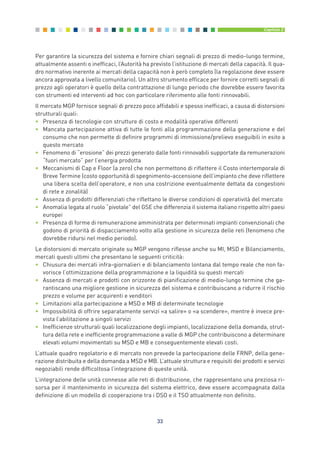 Per garantire la sicurezza del sistema e fornire chiari segnali di prezzo di medio-lungo termine,
attualmente assenti o inefficaci, l’Autorità ha previsto l’istituzione di mercati della capacità. Il qua-
dro normativo inerente ai mercati della capacità non è però completo (la regolazione deve essere
ancora approvata a livello comunitario). Un altro strumento efficace per fornire corretti segnali di
prezzo agli operatori è quello della contrattazione di lungo periodo che dovrebbe essere favorita
con strumenti ed interventi ad hoc con particolare riferimento alle fonti rinnovabili.
Il mercato MGP fornisce segnali di prezzo poco affidabili e spesso inefficaci, a causa di distorsioni
strutturali quali:
• Presenza di tecnologie con strutture di costo e modalità operative differenti
• Mancata partecipazione attiva di tutte le fonti alla programmazione della generazione e del
consumo che non permette di definire programmi di immissione/prelievo eseguibili in esito a
questo mercato
• Fenomeno di “erosione” dei prezzi generato dalle fonti rinnovabili supportate da remunerazioni
“fuori mercato” per l’energia prodotta
• Meccanismi di Cap e Floor (a zero) che non permettono di riflettere il Costo intertemporale di
Breve Termine (costo opportunità di spegnimento-accensione dell’impianto che deve riflettere
una libera scelta dell’operatore, e non una costrizione eventualmente dettata da congestioni
di rete e zonalità)
• Assenza di prodotti differenziati che riflettano le diverse condizioni di operatività del mercato
• Anomalia legata al ruolo “pivotale” del GSE che differenzia il sistema italiano rispetto altri paesi
europei
• Presenza di forme di remunerazione amministrata per determinati impianti convenzionali che
godono di priorità di dispacciamento volto alla gestione in sicurezza delle reti (fenomeno che
dovrebbe ridursi nel medio periodo).
Le distorsioni di mercato originate su MGP vengono riflesse anche su MI, MSD e Bilanciamento,
mercati questi ultimi che presentano le seguenti criticità:
• Chiusura dei mercati infra-giornalieri e di bilanciamento lontana dal tempo reale che non fa-
vorisce l’ottimizzazione della programmazione e la liquidità su questi mercati
• Assenza di mercati e prodotti con orizzonte di pianificazione di medio-lungo termine che ga-
rantiscano una migliore gestione in sicurezza del sistema e contribuiscano a ridurre il rischio
prezzo e volume per acquirenti e venditori
• Limitazioni alla partecipazione a MSD e MB di determinate tecnologie
• Impossibilità di offrire separatamente servizi «a salire» o «a scendere», mentre è invece pre-
vista l’abilitazione a singoli servizi
• Inefficienze strutturali quali localizzazione degli impianti, localizzazione della domanda, strut-
tura della rete e inefficiente programmazione a valle di MGP che contribuiscono a determinare
elevati volumi movimentati su MSD e MB e conseguentemente elevati costi.
L’attuale quadro regolatorio e di mercato non prevede la partecipazione delle FRNP, della gene-
razione distribuita e della domanda a MSD e MB. L’attuale struttura e requisiti dei prodotti e servizi
negoziabili rende difficoltosa l’integrazione di queste unità.
L’integrazione delle unità connesse alle reti di distribuzione, che rappresentano una preziosa ri-
sorsa per il mantenimento in sicurezza del sistema elettrico, deve essere accompagnata dalla
definizione di un modello di cooperazione tra i DSO e il TSO attualmente non definito.
33
Capitolo 2
2_vol Prop Riforma 8.5__ 16/09/15 15:11 Pagina 33
 