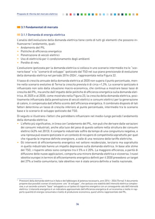 36
Proposte di riforma del mercato elettrico
3.1 Fondamentali di mercato
3.1.1 Domanda di energia elettrica
L’analisi dell’evoluzione della domanda elettrica tiene conto di tutti gli elementi che possono in-
fluenzarne l’andamento, quali:
• Andamento del PIL
• Politiche di efficienza energetica
• Penetrazione di veicoli elettrici
• Uso di elettricità per il condizionamento degli ambienti
• Perdite di rete.
L’evoluzione ipotizzata per la domanda elettrica si colloca in uno scenario intermedio tra lo “sce-
nario base” e lo “scenario di sviluppo” ipotizzato dal TSO nel suo piano previsionale di evoluzione
della domanda elettrica nel periodo 2014-20241
, rappresentata nella Figura 22.
Il tasso di crescita annuale della domanda elettrica al 2020 non supera il punto percentuale, men-
tre nello scenario evolutivo di Terna la crescita prevista è di circa +1,3%. Lo scenario ipotizzato è
influenzato non solo dalla situazione macro-economica, che continua a mostrare bassi tassi di
crescita del PIL, ma anche dall’impatto delle politiche di efficienza energetica sulla domanda elet-
trica. Al 2025 e al 2030, come mostrato nella Figura 23, la crescita della domanda elettrica, posi-
tivamente influenzata dalla penetrazione di veicoli elettrici e consumi elettrici per la generazione
di calore, è compensata dall’effetto sconto dell’efficienza energetica. Il combinato disposto di tali
fattori determina un tasso di crescita inferiore al punto percentuale, intermedio tra lo scenario
base e lo scenario di sviluppo ipotizzato dal TSO.
Di seguito si illustrano i fattori che potrebbero influenzare nel medio-lungo periodo l’andamento
della domanda elettrica:
• L’effetto più significativo, in linea con l’andamento del PIL, non può che derivare dalle variazioni
dei consumi industriali, anche alla luce del peso di questo settore nella struttura dei consumi
elettrici (43% nel 2013). Il comparto industriale soffre da tempo di una congiuntura negativa, e
una ripresa può essere ipotizzata in un contesto di recupero di competitività soprattutto per quel
che riguarda le imprese definite energivore, a valle di una revisione delle tariffe elettriche.
• Gli interventi di efficientamento energetico nel settore residenziale, terziario ma soprattutto
in quello industriale hanno un impatto depressivo sulla domanda elettrica. In base alle stime
del TSO, i risparmi attesi sono compresi tra il 5% e il 20%. La maggiore efficienza, a parità di
diffusione delle nuove applicazioni, comporta una minore domanda elettrica e viceversa. I nuovi
obiettivi europei in termini di efficientamento energetico definiti per il 2030 prevedono un target
del 27% a livello comunitario; tale obiettivo non è stato ancora definito a livello nazionale.
1
Previsioni della domanda elettrica in Italia e del fabbisogno di potenza necessario, anni 2014 – 2024 (Terna). Il documento
propone due possibili scenari di evoluzione: uno “di sviluppo”, che ipotizza una stabilità dell’intensità elettrica comples-
siva, e un secondo scenario “base” sviluppato su un’ipotesi di risparmio energetico con un conseguente calo dell’intensità
elettrica. L’intensità energetica è un indicatore approssimato dell’efficienza energetica di un’economia e mette in rap-
porto quantità di energia consumata e livello di produzione economica, quest’ultimo rappresentato dal PIL.
3_vol Prop Riforma 8.5__ 16/09/15 15:12 Pagina 36
 