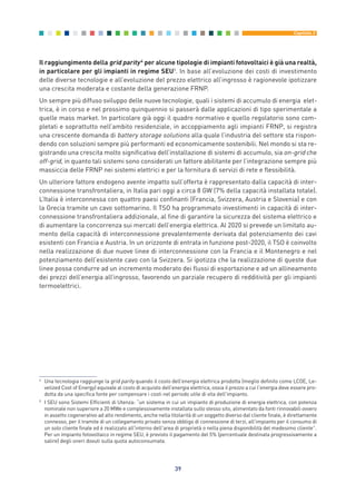 Il raggiungimento della grid parity4
per alcune tipologie di impianti fotovoltaici è già una realtà,
in particolare per gli impianti in regime SEU5
. In base all’evoluzione dei costi di investimento
delle diverse tecnologie e all’evoluzione del prezzo elettrico all’ingrosso è ragionevole ipotizzare
una crescita moderata e costante della generazione FRNP.
Un sempre più diffuso sviluppo delle nuove tecnologie, quali i sistemi di accumulo di energia elet-
trica, è in corso e nel prossimo quinquennio si passerà dalle applicazioni di tipo sperimentale a
quelle mass market. In particolare già oggi il quadro normativo e quello regolatorio sono com-
pletati e soprattutto nell’ambito residenziale, in accoppiamento agli impianti FRNP, si registra
una crescente domanda di battery storage solutions alla quale l’industria del settore sta rispon-
dendo con soluzioni sempre più performanti ed economicamente sostenibili. Nel mondo si sta re-
gistrando una crescita molto significativa dell’installazione di sistemi di accumulo, sia on-grid che
off-grid, in quanto tali sistemi sono considerati un fattore abilitante per l’integrazione sempre più
massiccia delle FRNP nei sistemi elettrici e per la fornitura di servizi di rete e flessibilità.
Un ulteriore fattore endogeno avente impatto sull’offerta è rappresentato dalla capacità di inter-
connessione transfrontaliera, in Italia pari oggi a circa 8 GW (7% della capacità installata totale).
L’Italia è interconnessa con quattro paesi confinanti (Francia, Svizzera, Austria e Slovenia) e con
la Grecia tramite un cavo sottomarino. Il TSO ha programmato investimenti in capacità di inter-
connessione transfrontaliera addizionale, al fine di garantire la sicurezza del sistema elettrico e
di aumentare la concorrenza sui mercati dell’energia elettrica. Al 2020 si prevede un limitato au-
mento della capacità di interconnessione prevalentemente derivata dal potenziamento dei cavi
esistenti con Francia e Austria. In un orizzonte di entrata in funzione post-2020, il TSO è coinvolto
nella realizzazione di due nuove linee di interconnessione con la Francia e il Montenegro e nel
potenziamento dell’esistente cavo con la Svizzera. Si ipotizza che la realizzazione di queste due
linee possa condurre ad un incremento moderato dei flussi di esportazione e ad un allineamento
dei prezzi dell’energia all’ingrosso, favorendo un parziale recupero di redditività per gli impianti
termoelettrici.
39
Capitolo 3
4
Una tecnologia raggiunge la grid parity quando il costo dell’energia elettrica prodotta (meglio definito come LCOE, Le-
velized Cost of Energy) equivale al costo di acquisto dell’energia elettrica, ossia il prezzo a cui l'energia deve essere pro-
dotta da una specifica fonte per compensare i costi nel periodo utile di vita dell'impianto.
5
I SEU sono Sistemi Efficienti di Utenza: “un sistema in cui un impianto di produzione di energia elettrica, con potenza
nominale non superiore a 20 MWe e complessivamente installata sullo stesso sito, alimentato da fonti rinnovabili ovvero
in assetto cogenerativo ad alto rendimento, anche nella titolarità di un soggetto diverso dal cliente finale, è direttamente
connesso, per il tramite di un collegamento privato senza obbligo di connessione di terzi, all'impianto per il consumo di
un solo cliente finale ed è realizzato all'interno dell'area di proprietà o nella piena disponibilità del medesimo cliente”.
Per un impianto fotovoltaico in regime SEU, è previsto il pagamento del 5% (percentuale destinata progressivamente a
salire) degli oneri dovuti sulla quota autoconsumata.
3_vol Prop Riforma 8.5__ 16/09/15 15:12 Pagina 39
 