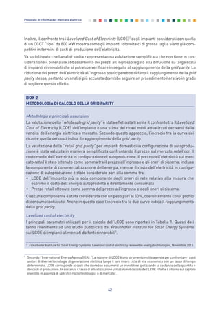 Inoltre, il confronto tra i Levelized Cost of Electricity (LCOE)7
degli impianti considerati con quello
di un CCGT “tipo” da 800 MW mostra come gli impianti fotovoltaici di grossa taglia siano già com-
petitivi in termini di costi di produzione dell’elettricità.
Va sottolineato che l’analisi svolta rappresenta una valutazione semplificata che non tiene in con-
siderazione il potenziale abbassamento dei prezzi all’ingrosso legato alla diffusione su larga scala
di impianti rinnovabili che si potrebbe verificare in seguito al raggiungimento della grid parity. La
riduzione dei prezzi dell’elettricità all’ingrosso posticiperebbe di fatto il raggiungimento della grid
parity stessa, pertanto un’analisi più accurata dovrebbe seguire un procedimento iterativo in grado
di cogliere questo effetto.
42
Proposte di riforma del mercato elettrico
7
Secondo l’International Energy Agency (IEA): “La nozione di LCOE è uno strumento molto agevole per confrontare i costi
unitari di diverse tecnologie di generazione elettrica lungo il loro intero ciclo di vita economica o in un lasso di tempo
determinato. LCOE corrisponde ai costi che dovrebbe assumersi un investitore ipotizzando la costanza della quantità e
dei costi di produzione. In sostanza il tasso di attualizzazione utilizzato nel calcolo dell’LCOE riflette il ritorno sul capitale
investito in assenza di specifici rischi tecnologici o di mercato”.
BOX 2
METODOLOGIA DI CALCOLO DELLA GRID PARITY
Metodologia e principali assunzioni
La valutazione della “wholesale grid parity” è stata effettuata tramite il confronto tra il Levelized
Cost of Electricity (LCOE) dell’impianto e una stima dei ricavi medi attualizzati derivanti dalla
vendita dell’energia elettrica a mercato. Secondo questo approccio, l’incrocio tra la curva dei
ricavi e quella dei costi indica il raggiungimento della grid parity.
La valutazione della “retail grid parity” per impianti domestici in configurazione di autoprodu-
zione è stata valutata in maniera semplificata confrontando il prezzo sul mercato retail con il
costo medio dell’elettricità in configurazione di autoproduzione. Il prezzo dell’elettricità sul mer-
cato retail è stato ottenuto come somma tra il prezzo all’ingrosso e gli oneri di sistema, inclusa
la componente di commercializzazione dell’energia, mentre il costo dell’elettricità in configu-
razione di autoproduzione è stato considerato pari alla somma tra:
• LCOE dell’impianto più la sola componente degli oneri di rete relativa alla misura che
esprime il costo dell’energia autoprodotta e direttamente consumata
• Prezzo retail ottenuto come somma del prezzo all’ingrosso e degli oneri di sistema.
Ciascuna componente è stata considerata con un peso pari al 50%, coerentemente con il profilo
di consumo ipotizzato. Anche in questo caso l’incrocio tra le due curve indica il raggiungimento
della grid parity.
Levelized cost of electricity
I principali parametri utilizzati per il calcolo dell’LCOE sono riportati in Tabella 1. Questi dati
fanno riferimento ad uno studio pubblicato dal Fraunhofer Institute for Solar Energy Systems
sui LCOE di impianti alimentati da fonti rinnovabili1
.
1
Fraunhofer Institute for Solar Energy Systems, Levelized cost of electricity renewable energy technologies, Novembre 2013.
3_vol Prop Riforma 8.5__ 16/09/15 15:12 Pagina 42
 